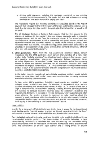 Customer Protection: Suitability as an Approach 
175 
h. Monthly debt payments, including the mortgage, compared to your monthly income (―debt-to-income ratio‖). The lender may also look at how much money you have left over each month after paying your debts. 
The regulations require that monthly payments be calculated based on the highest payment that will apply in the first five years of the loan and that the customer have a total debt-to-income (pre-tax monthly income) ratio that is less than or equal to 43 per cent. 
The UK Mortgage Conduct of Business Rules require that the firm assume (in the absence of evidence to the contrary) that any regular payments under a regulated mortgage contract will be met from the customer's income. A firm should therefore take account of the customer's actual or reasonably anticipated income, or both and determine whether the customer intends to, repay, either wholly or partly, from resources other than income. The Australian regulations deem credit contracts to be unsuitable if the customer will be unable to meet their payment obligations, either at all or only with substantial hardship275. 
3. Other parameters: Apart from the two parameters described above, certain regulations like the CFPB guidelines deem certain characteristics of a home loan product to be ‗globally unsuitable‘ for all categories of customers. For instance, loans with negative amortisation, interest-only payments, balloon payments, terms exceeding 30 years and the so-called ―no-doc‖ loans where the creditor does not verify income or assets are deemed unsuitable for all customers. Products with these features do not enjoy a ‗safe harbour‘, i.e., the customer can challenge the sale of the product in court if the customer‘s income and debt obligations left insufficient residual income or assets to meet living expenses. 
In the Indian context, examples of such globally unsuitable products would include teaser-rate home loans, and ‗no-doc‘ loans, where creditor does not verify income or assets before lending to the customer. 
Further, under ASIC‘s guidelines, Suitability requirements are ‗scalable‘ or more stringent under certain circumstances. For example, if the potential impact on the customer of entering into an unsuitable contract is high, i.e., if the size of the loan is large in comparison to the customer‘s capacity to repay, financial services providers are expected to conduct extensive inquiries about the customer‘s objectives and requirements. Similarly, in the case of reverse mortgages, where customers are often senior citizens, the service provider is expected to make inquiries about the customer‘s requirements and objectives in relation to certain future needs, including the possible need for aged care accommodation and whether the customer prefers to leave equity in their dwelling or land to the customer‘s estate. 
Legal Liability 
In order for a framework of Suitability to have teeth, there is a need for the imposition of legal liability on the financial services provider, as this will mean that it is in the firms‘ self-interest to ensure suitable recommendations and product sales to customers. 
Every individual and small enterprise must have the right to be provided suitable advice or recommended suitable products. The interpretation of suitable behaviour is best determined by the build-up of case laws over time, thus ensuring that the understanding of Suitability comes from the realities of the financial marketplace and its evolution over time. The combination of ex-ante legal liability and a strong threat of ex-post  