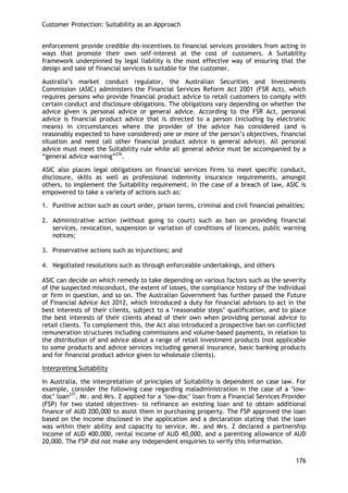 Customer Protection: Suitability as an Approach 
176 
enforcement provide credible dis-incentives to financial services providers from acting in ways that promote their own self-interest at the cost of customers. A Suitability framework underpinned by legal liability is the most effective way of ensuring that the design and sale of financial services is suitable for the customer. 
Australia‘s market conduct regulator, the Australian Securities and Investments Commission (ASIC) administers the Financial Services Reform Act 2001 (FSR Act), which requires persons who provide financial product advice to retail customers to comply with certain conduct and disclosure obligations. The obligations vary depending on whether the advice given is personal advice or general advice. According to the FSR Act, personal advice is financial product advice that is directed to a person (including by electronic means) in circumstances where the provider of the advice has considered (and is reasonably expected to have considered) one or more of the person‘s objectives, financial situation and need (all other financial product advice is general advice). All personal advice must meet the Suitability rule while all general advice must be accompanied by a ―general advice warning‖276. 
ASIC also places legal obligations on financial services firms to meet specific conduct, disclosure, skills as well as professional indemnity insurance requirements, amongst others, to implement the Suitability requirement. In the case of a breach of law, ASIC is empowered to take a variety of actions such as: 
1. Punitive action such as court order, prison terms, criminal and civil financial penalties; 
2. Administrative action (without going to court) such as ban on providing financial services, revocation, suspension or variation of conditions of licences, public warning notices; 
3. Preservative actions such as injunctions; and 
4. Negotiated resolutions such as through enforceable undertakings, and others 
ASIC can decide on which remedy to take depending on various factors such as the severity of the suspected misconduct, the extent of losses, the compliance history of the individual or firm in question, and so on. The Australian Government has further passed the Future of Financial Advice Act 2012, which introduced a duty for financial advisors to act in the best interests of their clients, subject to a ‗reasonable steps‘ qualification, and to place the best interests of their clients ahead of their own when providing personal advice to retail clients. To complement this, the Act also introduced a prospective ban on conflicted remuneration structures including commissions and volume-based payments, in relation to the distribution of and advice about a range of retail investment products (not applicable to some products and advice services including general insurance, basic banking products and for financial product advice given to wholesale clients). 
Interpreting Suitability 
In Australia, the interpretation of principles of Suitability is dependent on case law. For example, consider the following case regarding maladministration in the case of a ‗low- doc‘ loan277. Mr. and Mrs. Z applied for a ‗low-doc‘ loan from a Financial Services Provider (FSP) for two stated objectives- to refinance an existing loan and to obtain additional finance of AUD 200,000 to assist them in purchasing property. The FSP approved the loan based on the income disclosed in the application and a declaration stating that the loan was within their ability and capacity to service. Mr. and Mrs. Z declared a partnership income of AUD 400,000, rental income of AUD 40,000, and a parenting allowance of AUD 20,000. The FSP did not make any independent enquiries to verify this information.  