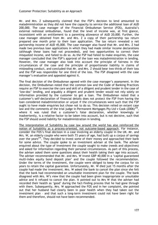 Customer Protection: Suitability as an Approach 
177 
Mr. and Mrs. Z subsequently claimed that the FSP‘s decision to lend amounted to maladministration as they did not have the capacity to service the additional loan of AUD 200,000. The case manager of the Financial Ombudsman Service (FOS), Australia‘s external redressal ombudsman, found that the level of income was, at first glance, inconsistent with an entitlement to a parenting allowance of AUD 20,000. Further, the case manager obtained from Mr. and Mrs. Z a copy of their partnership tax return prepared one month prior to their loan application. The tax return revealed a net partnership income of AUD 45,000. The case manager also found that Mr. and Mrs. Z had made two previous loan applications in which they had made similar income declarations (although these loans had not proceeded), and two opportunities to correct their misquoted income, and failed to do so. As the FSP had failed to make enquiries, the case manager concluded that the FSP‘s approval of the loan was maladministration in lending. However, the case manager also took into account the principle of fairness in the circumstances of the case and the principle of proportionate liability in claims of misleading conduct, and concluded that Mr. and Mrs. Z should bear two thirds of their loss and the FSP was responsible for one third of the loss. The FSP disagreed with the case manager‘s evaluation and appealed against it. 
The final decision of the Ombudsman agreed with the case manager‘s assessment. In the decision, the Ombudsman noted that the common law and the Code of Banking Practices require an FSP to exercise the care and skill of a diligent and prudent lender in the case of ‗low-doc‘ lending, and arguably a diligent and prudent lender would not rely solely on information provided by the customer to get a loan. The Ombudsman noted that a customer‘s self-declaration of financial details does not protect the FSP from having the loan considered maladministration or unjust if the circumstances were such that the FSP ought to have made enquiries but chose not to do so. This decision relied on extant case law and the comments of the trial judge in Permanent Mortgages Pty Ltd v Cook (2006)278, where it was ruled that a customer‘s false declaration, whether knowingly or inadvertently, is a relative factor to be taken into account, but is not decisive, such that the FSP should avoid liability for maladministration in lending. 
The interpretation of Suitability by case law around the world has also reinforced the notion of Suitability as a process-oriented, not outcome-based approach. For instance, consider the FOS‘s final decision in a case involving an elderly couple in the UK. Mr. and Mrs. W, an elderly couple who were both 73 years of age, had built up a corpus of savings over the years279. They decided to invest some of their money and approached their bank for some advice. The couple spoke to an investment adviser at the bank. The adviser enquired about the type of investment the couple sought to make (needs and objectives) and asked for information regarding their personal circumstances. As part of this process, the adviser asked them some questions about their health taking their age into account. The adviser recommended that Mr. and Mrs. W invest GBP 40,000 in a ‗capital guaranteed multi-index equity bond deposit plan‘ and the couple followed the recommendation. Under the terms of the investment, the couple were obliged to keep the corpus for six years to retain the capital guarantee. Unfortunately, Mr. W died just 15 months after the couple had made the investment. Mrs. W asked the bank to cancel the plan since she felt that the bank had recommended an unsuitable investment plan for the couple. The bank disagreed with Mrs. W‘s view that the couple had been given inappropriate or unsuitable advice and it refused to cancel the plan. It pointed out to Mrs W that the adviser had recorded their health as ‗good‘ during the fact-finding process that he had gone through with them. Subsequently, Mrs. W approached the FOS and in her complaint, she pointed out that her husband had clearly been in poor health when they had taken out the investment plan – and that such a long-term investment could not have been right for them and therefore, should not have been recommended.  