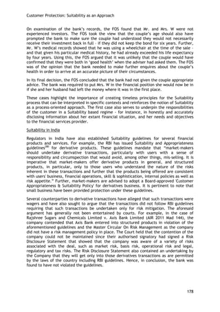 Customer Protection: Suitability as an Approach 
178 
On examination of the bank‘s records, the FOS found that Mr. and Mrs. W were not experienced investors. The FOS took the view that the couple‘s age should also have prompted the bank to make sure the couple had understood they would not necessarily receive their investment back in full – if they did not keep the bond for six years. Further, Mr. W‘s medical records showed that he was using a wheelchair at the time of the sale – and that given his particular medical history, he had already exceeded his life expectancy by four years. Using this, the FOS argued that it was unlikely that the couple would have confirmed that they were both in ‗good health‘ when the adviser had asked them. The FOS was of the opinion that the bank needed to make further enquires about the couple‘s health in order to arrive at an accurate picture of their circumstances. 
In its final decision, the FOS concluded that the bank had not given the couple appropriate advice. The bank was required to put Mrs. W in the financial position she would now be in if she and her husband had left the money where it was in the first place. 
These cases highlight the importance of creating timeless principles for the Suitability process that can be interpreted in specific contexts and reinforces the notion of Suitability as a process-oriented approach. The first case also serves to underpin the responsibilities of the customer in a Suitability based regime - for instance, in honestly and accurately disclosing information about her extant financial situation, and her needs and objectives to the financial services provider. 
Suitability in India 
Regulators in India have also established Suitability guidelines for several financial products and services. For example, the RBI has issued Suitability and Appropriateness guidelines280 for derivative products. These guidelines mandate that ―market-makers should undertake derivative transactions, particularly with users with a sense of responsibility and circumspection that would avoid, among other things, mis-selling. It is imperative that market-makers offer derivative products in general, and structured products, in particular, only to those users who understand the nature of the risks inherent in these transactions and further that the products being offered are consistent with users' business, financial operations, skill & sophistication, internal policies as well as risk appetite.‖ Further, market-makers are advised to adopt a Board-approved 'Customer Appropriateness & Suitability Policy' for derivatives business. It is pertinent to note that small business have been provided protection under these guidelines. 
Several counterparties to derivative transactions have alleged that such transactions were wagers and have also sought to argue that the transactions did not follow RBI guidelines requiring that such transactions be undertaken only for risk mitigation. The aforesaid argument has generally not been entertained by courts. For example, in the case of Rajshree Sugars and Chemicals Limited v. Axis Bank Limited (AIR 2011 Mad 144), the company contended that Axis Bank entered into structured products in violation of the aforementioned guidelines and the Master Circular On Risk Management as the company did not have a risk management policy in place. The Court held that the contention of the company could not be maintained since their authorised signatory had signed a Risk Disclosure Statement that showed that the company was aware of a variety of risks associated with the deal, such as market risk, basis risk, operational risk and legal, regulatory and tax risks. The Risk Disclosure Statement also contained an undertaking by the Company that they will get only into those derivatives transactions as are permitted by the laws of the country including RBI guidelines. Hence, in conclusion, the bank was found to have not violated the guidelines.  