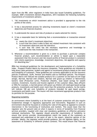 Customer Protection: Suitability as an Approach 
179 
Apart from the RBI, other regulators in India have also issued Suitability guidelines. For example, SEBI‘s Investment Advisers Regulations, 2013 mandates the following Suitability requirements of investment advisers: 
1. ―All investments on which investment advice is provided is appropriate to the risk profile of the client; 
2. It has a documented process for selecting investments based on client‘s investment objectives and financial situation; 
3. It understands the nature and risks of products or assets selected for clients; 
4. It has a reasonable basis for believing that a recommendation or transaction entered into: 
a. meets the client‘s investment objectives; 
b. is such that the client is able to bear any related investment risks consistent with its investment objectives and risk tolerance; 
c. is such that the client has the necessary experience and knowledge to understand the risks involved in the transaction. 
5. Whenever a recommendation is given to a client to purchase a particular complex financial product, such recommendation or advice is based upon a reasonable assessment that the structure and risk reward profile of financial product is consistent with clients experience, knowledge, investment objectives, risk appetite and capacity for absorbing loss.‖ 
IRDA has introduced guidelines for the development and implementation of a Suitability Index – Prospect Product Matrix by insurance companies. These guidelines are intended to help direct sales personnel, brokers and agents to recommend products based on the need and Suitability of customers. These guidelines are currently applicable to all life insurance policies (Traditional, ULIPs, Pension and Health) sold as individual policies. The Prospect Product Matrix will indicate the suitable products for a customer on the basis of Life stage (Single, Married, Married with children, Married with grown-up children or Retirement) Generic need (Protection (Life), Protection (Health), Goal based savings for wealth creation, Investment, Income) and Income segment of the customer (Mass, Mass affluent or HNI).For example, a married person with grown up children will need goal based savings products, investments and health cover more than life protection products. So the matrix will indicate 100 per cent Suitability of products intended for goal based savings, investments and health cover. The insurer will then recommend appropriate products from its portfolio for this purpose. 
Regulating Suitability 
An environment where Suitability is at the heart of customer protection will also require fundamental changes in regulatory approaches and instruments. Regulators in such an environment should be focussed on creating the rules-of-the-game as opposed to constant intervention in the functioning of institutions and markets. This would mean that the regulator sets the ground rules on what it expects in terms of Suitability from financial services providers, coupled with clear and mandatory guidelines on effective grievance redressal mechanisms. The regulator should prescribe requirements of Suitability to ensure that service provider recommendations match the needs of the customers as expressed and understood at the point of sale in the expert, objective opinion of the provider. Ideally, the regulator would provide guidance, but not legislate tightly, on the assessment of Suitability in different product contexts. This would ensure that financial  