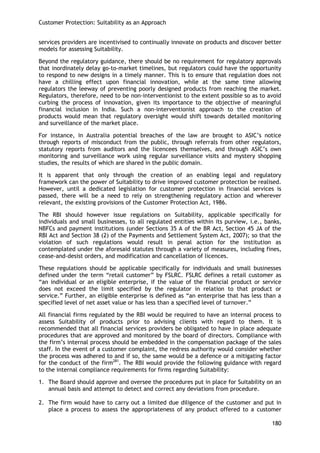 Customer Protection: Suitability as an Approach 
180 
services providers are incentivised to continually innovate on products and discover better models for assessing Suitability. 
Beyond the regulatory guidance, there should be no requirement for regulatory approvals that inordinately delay go-to-market timelines, but regulators could have the opportunity to respond to new designs in a timely manner. This is to ensure that regulation does not have a chilling effect upon financial innovation, while at the same time allowing regulators the leeway of preventing poorly designed products from reaching the market. Regulators, therefore, need to be non-interventionist to the extent possible so as to avoid curbing the process of innovation, given its importance to the objective of meaningful financial inclusion in India. Such a non-interventionist approach to the creation of products would mean that regulatory oversight would shift towards detailed monitoring and surveillance of the market place. 
For instance, in Australia potential breaches of the law are brought to ASIC‘s notice through reports of misconduct from the public, through referrals from other regulators, statutory reports from auditors and the licencees themselves, and through ASIC‘s own monitoring and surveillance work using regular surveillance visits and mystery shopping studies, the results of which are shared in the public domain. 
It is apparent that only through the creation of an enabling legal and regulatory framework can the power of Suitability to drive improved customer protection be realised. However, until a dedicated legislation for customer protection in financial services is passed, there will be a need to rely on strengthening regulatory action and wherever relevant, the existing provisions of the Customer Protection Act, 1986. 
The RBI should however issue regulations on Suitability, applicable specifically for individuals and small businesses, to all regulated entities within its purview, i.e., banks, NBFCs and payment institutions (under Sections 35 A of the BR Act, Section 45 JA of the RBI Act and Section 38 (2) of the Payments and Settlement System Act, 2007); so that the violation of such regulations would result in penal action for the institution as contemplated under the aforesaid statutes through a variety of measures, including fines, cease-and-desist orders, and modification and cancellation of licences. 
These regulations should be applicable specifically for individuals and small businesses defined under the term ―retail customer‖ by FSLRC. FSLRC defines a retail customer as ―an individual or an eligible enterprise, if the value of the financial product or service does not exceed the limit specified by the regulator in relation to that product or service.‖ Further, an eligible enterprise is defined as ―an enterprise that has less than a specified level of net asset value or has less than a specified level of turnover.‖ 
All financial firms regulated by the RBI would be required to have an internal process to assess Suitability of products prior to advising clients with regard to them. It is recommended that all financial services providers be obligated to have in place adequate procedures that are approved and monitored by the board of directors. Compliance with the firm‘s internal process should be embedded in the compensation package of the sales staff. In the event of a customer complaint, the redress authority would consider whether the process was adhered to and if so, the same would be a defence or a mitigating factor for the conduct of the firm281. The RBI would provide the following guidance with regard to the internal compliance requirements for firms regarding Suitability: 
1. The Board should approve and oversee the procedures put in place for Suitability on an annual basis and attempt to detect and correct any deviations from procedure. 
2. The firm would have to carry out a limited due diligence of the customer and put in place a process to assess the appropriateness of any product offered to a customer  