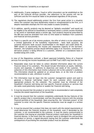 Customer Protection: Suitability as an Approach 
182 
11. Additionally, if gross negligence, fraud or wilful misconduct can be established on the part of the financial services provider, the adherence to the process will not be sufficient and the firm would be liable to be penalised regardless of the process. 
12. The regulations should additionally protect the firm from penal action in a situation where the customer may have deliberately misled or misrepresented to the firm, or if despite reasonable attempts the firm was unable to assess Suitability. 
13. In addition, specific products may be deemed as ―globally unsuitable‖ and would not be eligible to be offered to households or businesses below a certain income threshold or net worth or individuals above a certain age. Such products should be prescribed by the RBI and could be amended from time to time based on feedback from customers and financial services providers. 
14. There is a specific set of de minimis products, the offer of which is to be subjected to a limited application of the Suitability requirements - basic bank accounts, the universal electronic bank account recommended in the Report and credit below Rs. 5000 subject to ascertaining the income and repayment capacity of the borrower. However, the Suitability process should definitely apply if an insurance, investment or derivative product is being offered to a customer, whether on a standalone basis or bundled along with credit. 
In view of the Regulations outlined, a Board approved Suitability Policy of a financial services firm serving low income households such as IFMR Trust‘s KGFS may look like this: 
1. Reasonable steps must be taken to collect detailed information about the current financial status of its customers. This should include information on assets, liabilities, income and expenses, in additions to objectives and needs of the customer. The collection of this information must involve a physical visit to the customer‘s residence. This information should be updated on an annual basis, or at the time of product recommendation or sale, whichever is earlier. 
2. This information must be input into the customer management system and used to generate a financial ‗well-being‘ report for each customer which recommends appropriate products for the customer. The customer must be informed of her household‘s financial well-being and how specific financial products or services that she seeks could potentially improve or weaken her financial well-being. 
3. It must be ensured that the product or service that is recommended or sold completely matches the stated requirement of the household. 
4. It must be ensured that the customer completely understands the key features of the specific product that is recommended, and how the product interacts with the existing financial portfolio of the household. Upon ensuring this, the ‗informed consent‘ of the customer to enter into the specific financial transaction must be sought in a written form. 
5. It must be ensured that a product that does not match with the stated requirements or could deteriorate the financial situation of the household, even if demanded by the customer, is not recommended to the customer. It must be clearly communicated to the customer that buying an unsuitable financial product could place her household in financial distress. In the event that the customer wants to disregard this and purchase the product or service, a signed document stating that the customer understands the consequences of purchasing the unsuitable product must be obtained.  