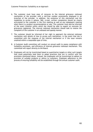 Customer Protection: Suitability as an Approach 
183 
6. The customer must have ease of recourse to the internal grievance redressal mechanism of the provider with a toll-free number prominently displayed in all branches of the provider. In addition, the existence of this mechanism and the modalities to access it (phone, SMS, e-mail, written complaints) should be clearly articulated to the customer in the first meeting as well as any subsequent meeting when there is a product recommendation or sale. The customer must also be informed of the exact timeline within which she should be able to expect an outcome for grievances registered. The internal redressal mechanism should look to resolve the complaint of the customer in an unbiased and speedy manner. 
7. The customer should be informed of her right to approach the external redressal mechanism with details of how to access such mechanism, in the event that she is unsatisfied with the response of the internal mechanism or if the issue remains unsolved within a reasonable span of time. 
8. A Customer Audit committee will conduct an annual audit to assess compliance with Suitability provisions, and efficiency of internal grievance redressal mechanism. This committee will report directly to the Board. 
9. Employees will not be incentivised based on quantitative targets or other such targets that could potentially lead them to adopt practices that are in conflict with the provisions mentioned above. Instead, the employees will be incentivised to adhere to provision of suitable products or advice to customers. Employee adherence to the process of ensuring Suitability will be established through the annual customer audit. 
 