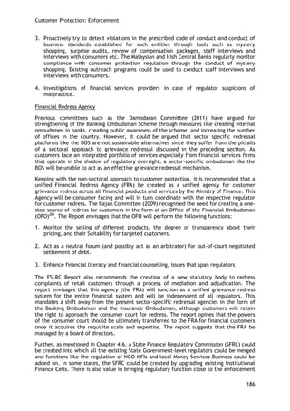 Customer Protection: Enforcement 
186 
3. Proactively try to detect violations in the prescribed code of conduct and conduct of business standards established for such entities through tools such as mystery shopping, surprise audits, review of compensation packages, staff interviews and interviews with consumers etc. The Malaysian and Irish Central Banks regularly monitor compliance with consumer protection regulation through the conduct of mystery shopping. Existing outreach programs could be used to conduct staff interviews and interviews with consumers. 
4. Investigations of financial services providers in case of regulator suspicions of malpractice. 
Financial Redress Agency 
Previous committees such as the Damodaran Committee (2011) have argued for strengthening of the Banking Ombudsman Scheme through measures like creating internal ombudsmen in banks, creating public awareness of the scheme, and increasing the number of offices in the country. However, it could be argued that sector specific redressal platforms like the BOS are not sustainable alternatives since they suffer from the pitfalls of a sectoral approach to grievance redressal discussed in the preceding section. As customers face an integrated portfolio of services especially from financial services firms that operate in the shadow of regulatory oversight, a sector-specific ombudsman like the BOS will be unable to act as an effective grievance redressal mechanism. 
Keeping with the non-sectoral approach to customer protection, it is recommended that a unified Financial Redress Agency (FRA) be created as a unified agency for customer grievance redress across all financial products and services by the Ministry of Finance. This Agency will be consumer facing and will in turn coordinate with the respective regulator for customer redress. The Rajan Committee (2009) recognised the need for creating a one- stop source of redress for customers in the form of an Office of the Financial Ombudsman (OFO)284. The Report envisages that the OFO will perform the following functions: 
1. Monitor the selling of different products, the degree of transparency about their pricing, and their Suitability for targeted customers. 
2. Act as a neutral forum (and possibly act as an arbitrator) for out-of-court negotiated settlement of debt. 
3. Enhance financial literacy and financial counselling, issues that span regulators 
The FSLRC Report also recommends the creation of a new statutory body to redress complaints of retail customers through a process of mediation and adjudication. The report envisages that this agency (the FRA) will function as a unified grievance redress system for the entire financial system and will be independent of all regulators. This mandates a shift away from the present sector-specific redressal agencies in the form of the Banking Ombudsman and the Insurance Ombudsman, although customers will retain the right to approach the consumer court for redress. The report opines that the powers of the consumer court should be ultimately transferred to the FRA for financial customers once it acquires the requisite scale and expertise. The report suggests that the FRA be managed by a board of directors. 
Further, as mentioned in Chapter 4.6, a State Finance Regulatory Commission (SFRC) could be created into which all the existing State Government-level regulators could be merged and functions like the regulation of NGO-MFIs and local Money Services Business could be added on. In some states, the SFRC could be created by upgrading existing Institutional Finance Cells. There is also value in bringing regulatory function close to the enforcement  