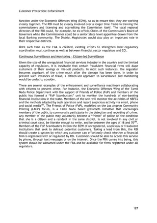 Customer Protection: Enforcement 
187 
function under the Economic Offences Wing (EOW), so as to ensure that they are working closely together. The RBI must be closely involved over a longer time frame in training the commissioners and licensing and accrediting the Commission itself. The local regional directors of the RBI could, for example, be ex-officio Chairs of the Commission‘s Board of Governors while the Commissioner could be a senior State level appointee drawn from the local Banking community. The District Magistrates would also play an important role in their respective districts. 
Until such time as the FRA is created, existing efforts to strengthen inter-regulatory coordination must continue as well as between financial sector regulators and CCI. 
Continuous Surveillance and Monitoring – Citizen-led Surveillance 
Given the size of the unregulated financial services industry in the country and the limited capacity of regulators, it is inevitable that certain fraudulent financial firms will dupe customers of their savings or mis-sell products. In most such instances, the regulator becomes cognizant of the crime much after the damage has been done. In order to prevent such instances of fraud, a citizen-led approach to surveillance and monitoring would be useful to consider. 
There are several examples of the enforcement and surveillance machinery collaborating with citizens to prevent crime. For instance, the Economic Offenses Wing of the Tamil Nadu Police Department with the support of Friends of Police (FoP) and members of the public has formed a ―FoP Scambusters‖ unit to monitor the hundreds of non-banking financial institutions in the state. Members of the unit will monitor the activities of NBFCs and the methods adopted by such operators and report suspicious activity via email, phone and social media285. The Friends of Police (FoP), modelled on the Los Angeles Community Policing (LACP) forum, is a Tamil Nadu based grassroots initiative that encourages members of the public to communally participate in the detection and reporting of crime. Any member of the public may voluntarily become a ―friend‖ of police on the condition that she is a citizen and a resident in the same district, is not involved in any civil or criminal court case, be literate enough to write, and be between the ages of 18 and 70286. Members of the FoP Scambusters inform the EOW of unregistered, suspicious or fraudulent institutions that seek to defraud potential customers. Taking a lead from this, the RBI should create a system by which any customer can effortlessly check whether a financial firm is registered with or regulated by RBI. Customers should be able to access this service by phone, through text-messages or on the internet. Once the FRA comes into being, this system should be subsumed under the FRA and be available for firms registered under all regulators. 
 