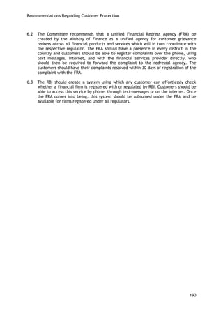 Recommendations Regarding Customer Protection 
190 
6.2 The Committee recommends that a unified Financial Redress Agency (FRA) be created by the Ministry of Finance as a unified agency for customer grievance redress across all financial products and services which will in turn coordinate with the respective regulator. The FRA should have a presence in every district in the country and customers should be able to register complaints over the phone, using text messages, internet, and with the financial services provider directly, who should then be required to forward the complaint to the redressal agency. The customers should have their complaints resolved within 30 days of registration of the complaint with the FRA. 
6.3 The RBI should create a system using which any customer can effortlessly check whether a financial firm is registered with or regulated by RBI. Customers should be able to access this service by phone, through text-messages or on the internet. Once the FRA comes into being, this system should be subsumed under the FRA and be available for firms registered under all regulators. 
 