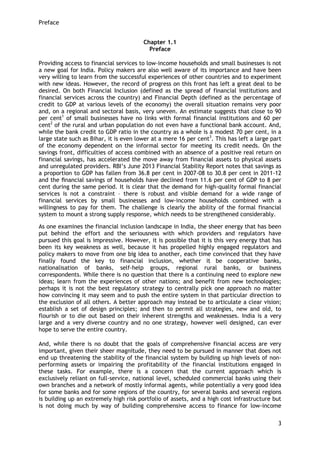 Preface 
3 
Chapter 1.1 
Preface 
Providing access to financial services to low-income households and small businesses is not a new goal for India. Policy makers are also well aware of its importance and have been very willing to learn from the successful experiences of other countries and to experiment with new ideas. However, the record of progress on this front has left a great deal to be desired. On both Financial Inclusion (defined as the spread of financial institutions and financial services across the country) and Financial Depth (defined as the percentage of credit to GDP at various levels of the economy) the overall situation remains very poor and, on a regional and sectoral basis, very uneven. An estimate suggests that close to 90 per cent1 of small businesses have no links with formal financial institutions and 60 per cent2 of the rural and urban population do not even have a functional bank account. And, while the bank credit to GDP ratio in the country as a whole is a modest 70 per cent, in a large state such as Bihar, it is even lower at a mere 16 per cent3. This has left a large part of the economy dependent on the informal sector for meeting its credit needs. On the savings front, difficulties of access combined with an absence of a positive real return on financial savings, has accelerated the move away from financial assets to physical assets and unregulated providers. RBI‘s June 2013 Financial Stability Report notes that savings as a proportion to GDP has fallen from 36.8 per cent in 2007-08 to 30.8 per cent in 2011-12 and the financial savings of households have declined from 11.6 per cent of GDP to 8 per cent during the same period. It is clear that the demand for high-quality formal financial services is not a constraint – there is robust and visible demand for a wide range of financial services by small businesses and low-income households combined with a willingness to pay for them. The challenge is clearly the ability of the formal financial system to mount a strong supply response, which needs to be strengthened considerably. 
As one examines the financial inclusion landscape in India, the sheer energy that has been put behind the effort and the seriousness with which providers and regulators have pursued this goal is impressive. However, it is possible that it is this very energy that has been its key weakness as well, because it has propelled highly engaged regulators and policy makers to move from one big idea to another, each time convinced that they have finally found the key to financial inclusion, whether it be cooperative banks, nationalisation of banks, self-help groups, regional rural banks, or business correspondents. While there is no question that there is a continuing need to explore new ideas; learn from the experiences of other nations; and benefit from new technologies; perhaps it is not the best regulatory strategy to centrally pick one approach no matter how convincing it may seem and to push the entire system in that particular direction to the exclusion of all others. A better approach may instead be to articulate a clear vision; establish a set of design principles; and then to permit all strategies, new and old, to flourish or to die out based on their inherent strengths and weaknesses. India is a very large and a very diverse country and no one strategy, however well designed, can ever hope to serve the entire country. And, while there is no doubt that the goals of comprehensive financial access are very important, given their sheer magnitude, they need to be pursued in manner that does not end up threatening the stability of the financial system by building up high levels of non- performing assets or impairing the profitability of the financial institutions engaged in these tasks. For example, there is a concern that the current approach which is exclusively reliant on full-service, national level, scheduled commercial banks using their own branches and a network of mostly informal agents, while potentially a very good idea for some banks and for some regions of the country, for several banks and several regions is building up an extremely high risk portfolio of assets, and a high cost infrastructure but is not doing much by way of building comprehensive access to finance for low-income  