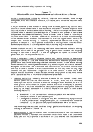 Measurement and Monitoring: Payments and Savings 
196 
Chapter 7.2 
Ubiquitous Electronic Payments Network and Universal Access to Savings 
Vision 1: Universal Bank Account: By January 1, 2016 each Indian resident, above the age of eighteen years, would have an individual, full-service, safe, and secure electronic bank account. 
A major drawback of the number of savings bank accounts reported by the RBI Basic Statistical Returns tables is that it does not factor uniqueness287. In order to gain a more accurate picture of universal bank account holdings, a measure of unique full service bank accounts needs to be constructed and reported at the end of each quarter. In view of the complexities associated with measuring unique accounts, there is a need to track unique accounts within banks. As a caveat, these metrics do not factor multiple account holdings across different banks. However, they represent an effective ―upper bound‖ measure of unique bank account holdings. A nationally representative demand-side survey, as proposed in Chapter 7.7, would provide an estimate of the adjustment factor for cross- bank multiple accounts so that unique bank account holdings may be estimated. 
In order to obtain this data, the underlying transaction point data from individual banking institutions would need to be gathered using a geo-location collection and mapping strategy as described in Chapter 7.6 and be aggregated to report the district level penetration data for unique bank accounts. 
Vision 2: Ubiquitous Access to Payment Services and Deposit Products at Reasonable Charges: By January 1, 2016, the number and distribution of electronic payment access points would be such that every single resident would be within a fifteen minute walking distance from such a point anywhere in the country. Each such point would allow residents to deposit and withdraw cash to and from their bank accounts and transfer balances from one bank account to another, in a secure environment, for both very small and very large amounts, and pay ―reasonable‖ charges for all of these services. At least one of the deposit products accessible to every resident through the payment access points would offer a positive real rate of return over the consumer price index. 
1. Granular distribution: Presently available statistics of the payment access point network (which includes the bank branches, BC outlets, ATMs, and POS terminals) show significant spatial variations at the state and region levels. However, for a much more granular measurement of progress towards the vision on ubiquity of payment architecture, it would be important to track physical presence of payment points in every sq. km. with a population of at least 400 people in each district in terms of the following metrics288: 
a. Number of 1 sq. km. patches with a population greater than 400 people 
b. Geo-spatial location of each payment point 
c. Coverage ratio: Number of contiguous 1 sq. km. patches having a population of at least 400 with at least one payments point, as a ratio of the total number of contiguous 1 sq. km. patches with population of at least 400 in the district 
The underlying data should be collected using a geo-location collection and mapping strategy as described in Chapter 7.6. 
2. Reasonableness of fees: In order to assess the reasonableness of fees associated with payment services, a representative consumer survey would need to be undertaken every year that would provide an estimate of the usage and the fees associated with  