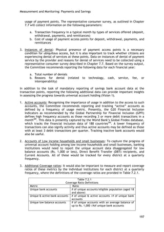 Measurement and Monitoring: Payments and Savings 
197 
usage of payment points. The representative consumer survey, as outlined in Chapter 7.7 will collect information on the following parameters: 
a. Transaction frequency in a typical month by types of services offered (deposit, withdrawal, payments, and remittances) 
b. Cost of usage of payment access points for deposit, withdrawal, payments, and remittances 
3. Instances of denial: Physical presence of payment access points is a necessary condition for ubiquitous access, but it is also important to track whether citizens are experiencing denial of services at these points. Data on instances of denial of payment service by the provider and reasons for denial of services need to be collected using a representative consumer survey described in Chapter 7.7. Based on the survey output, the Committee recommends reporting the following data for each financial year: 
a. Total number of denials 
b. Reasons for denial (related to technology, cash, service, fee, or interoperability) 
In addition to the task of mandatory reporting of savings bank account data at the transaction points, reporting the following additional data can provide important insights in assessing the progress towards universal account holding (Vision 1). 
1. Active accounts: Recognising the importance of usage in addition to the access to such accounts, the Committee recommends reporting and tracking ―active‖ accounts as defined by a frequency of usage metric. Presently, the G20 Financial Inclusion Indicators as recommended by the Global Partnership for Financial Inclusion (GPFI) defines high frequency accounts as those recording 3 or more debit transactions in a month289. This data is presently captured by the World Bank‘s Global Findex database, which tracks the financial inclusion data of 188 countries290. A lower frequency of transactions can also signify activity and thus active accounts may be defined as those with at least 3 debit transactions per quarter. Tracking inactive bank accounts would also be useful. 
2. Accounts of Low income households and small businesses: To capture the progress of universal account holding among low income households and small businesses, banking institutions would need to report the unique account data disaggregated for low balance accounts (Rs. 1,000 or less), Direct Benefit Transfer (DBT) recipients, and Current Accounts. All of these would be tracked for every district at a quarterly frequency. 
3. Additional Coverage ratios: It would also be important to measure and report coverage ratios of these metrics by the individual institutions for each district at a quarterly frequency, where the definitions of the coverage ratios are provided in Table 7.2.1. 
Table 7.2.1 
Coverage Ratio Definitions 
Metric 
Ratio 
Unique bank accounts 
# of unique accounts/eligible population (aged 18 and above) 
Unique & active bank accounts 
# of unique & active accounts /# of unique bank accounts 
Unique low balance accounts 
# of unique accounts with an average balance of up to Rs. 1,000 /#of unique bank accounts 
 