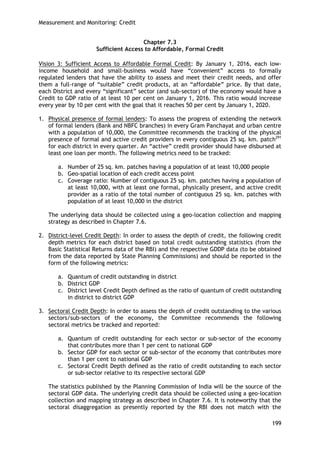 Measurement and Monitoring: Credit 
199 
Chapter 7.3 
Sufficient Access to Affordable, Formal Credit 
Vision 3: Sufficient Access to Affordable Formal Credit: By January 1, 2016, each low- income household and small-business would have ―convenient‖ access to formally regulated lenders that have the ability to assess and meet their credit needs, and offer them a full-range of ―suitable‖ credit products, at an ―affordable‖ price. By that date, each District and every ―significant‖ sector (and sub-sector) of the economy would have a Credit to GDP ratio of at least 10 per cent on January 1, 2016. This ratio would increase every year by 10 per cent with the goal that it reaches 50 per cent by January 1, 2020. 
1. Physical presence of formal lenders: To assess the progress of extending the network of formal lenders (Bank and NBFC branches) in every Gram Panchayat and urban centre with a population of 10,000, the Committee recommends the tracking of the physical presence of formal and active credit providers in every contiguous 25 sq. km. patch291 for each district in every quarter. An ―active‖ credit provider should have disbursed at least one loan per month. The following metrics need to be tracked: 
a. Number of 25 sq. km. patches having a population of at least 10,000 people 
b. Geo-spatial location of each credit access point 
c. Coverage ratio: Number of contiguous 25 sq. km. patches having a population of at least 10,000, with at least one formal, physically present, and active credit provider as a ratio of the total number of contiguous 25 sq. km. patches with population of at least 10,000 in the district 
The underlying data should be collected using a geo-location collection and mapping strategy as described in Chapter 7.6. 
2. District-level Credit Depth: In order to assess the depth of credit, the following credit depth metrics for each district based on total credit outstanding statistics (from the Basic Statistical Returns data of the RBI) and the respective GDDP data (to be obtained from the data reported by State Planning Commissions) and should be reported in the form of the following metrics: 
a. Quantum of credit outstanding in district 
b. District GDP 
c. District level Credit Depth defined as the ratio of quantum of credit outstanding in district to district GDP 
3. Sectoral Credit Depth: In order to assess the depth of credit outstanding to the various sectors/sub-sectors of the economy, the Committee recommends the following sectoral metrics be tracked and reported: 
a. Quantum of credit outstanding for each sector or sub-sector of the economy that contributes more than 1 per cent to national GDP 
b. Sector GDP for each sector or sub-sector of the economy that contributes more than 1 per cent to national GDP 
c. Sectoral Credit Depth defined as the ratio of credit outstanding to each sector or sub-sector relative to its respective sectoral GDP 
The statistics published by the Planning Commission of India will be the source of the sectoral GDP data. The underlying credit data should be collected using a geo-location collection and mapping strategy as described in Chapter 7.6. It is noteworthy that the sectoral disaggregation as presently reported by the RBI does not match with the  
