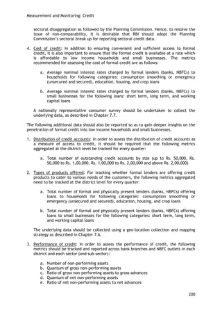 Measurement and Monitoring: Credit 
200 
sectoral disaggregation as followed by the Planning Commission. Hence, to resolve the issue of non-comparability, it is desirable that RBI should adopt the Planning Commission‘s sectoral break up for reporting sectoral credit data. 
4. Cost of credit: In addition to ensuring convenient and sufficient access to formal credit, it is also important to ensure that the formal credit is available at a rate which is affordable to low income households and small businesses. The metrics recommended for assessing the cost of formal credit are as follows: 
a. Average nominal interest rates charged by formal lenders (banks, NBFCs) to households for following categories: consumption smoothing or emergency (unsecured and secured), education, housing, and crop loans 
b. Average nominal interest rates charged by formal lenders (banks, NBFCs) to small businesses for the following loans: short term, long term, and working capital loans 
A nationally representative consumer survey should be undertaken to collect the underlying data, as described in Chapter 7.7. 
The following additional data should also be reported so as to gain deeper insights on the penetration of formal credit into low income households and small businesses. 
1. Distribution of credit accounts: In order to assess the distribution of credit accounts as a measure of access to credit, it should be required that the following metrics aggregated at the district level be tracked for every quarter: 
a. Total number of outstanding credit accounts by size (up to Rs. 50,000, Rs. 50,000 to Rs. 1,00,000, Rs. 1,00,000 to Rs. 2,00,000 and above Rs. 2,00,000) 
2. Types of products offered: For tracking whether formal lenders are offering credit products to cater to various needs of the customers, the following metrics aggregated need to be tracked at the district level for every quarter: 
a. Total number of formal and physically present lenders (banks, NBFCs) offering loans to households for following categories: consumption smoothing or emergency (unsecured and secured), education, housing, and crop loans 
b. Total number of formal and physically present lenders (banks, NBFCs) offering loans to small businesses for the following categories: short term, long term, and working capital loans 
The underlying data should be collected using a geo-location collection and mapping strategy as described in Chapter 7.6. 
3. Performance of credit: In order to assess the performance of credit, the following metrics should be tracked and reported across bank branches and NBFC outlets in each district and each sector (and sub-sector): 
a. Number of non-performing assets 
b. Quantum of gross non-performing assets 
c. Ratio of gross non-performing assets to gross advances 
d. Quantum of net non-performing assets 
e. Ratio of net non-performing assets to net advances  