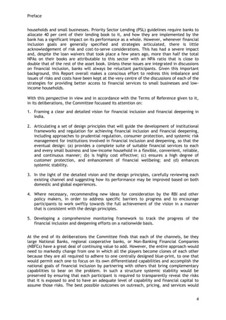Preface 
4 
households and small businesses. Priority Sector Lending (PSL) guidelines require banks to allocate 40 per cent of their lending book to it, and how they are implemented by the bank has a significant impact on its performance as a whole. However, whenever financial inclusion goals are generally specified and strategies articulated, there is little acknowledgement of risk and cost-to-serve considerations. This has had a severe impact and, despite the loan waivers that took place a few years ago, more than half the total NPAs on their books are attributable to this sector with an NPA ratio that is close to double that of the rest of the asset book. Unless these issues are integrated in discussions on financial inclusion, banks will always be reluctant participants. Given this important background, this Report overall makes a conscious effort to redress this imbalance and issues of risks and costs have been kept at the very centre of the discussions of each of the strategies for providing better access to financial services to small businesses and low- income households. 
With this perspective in view and in accordance with the Terms of Reference given to it, in its deliberations, the Committee focussed its attention on: 
1. Framing a clear and detailed vision for financial inclusion and financial deepening in India. 
2. Articulating a set of design principles that will guide the development of institutional frameworks and regulation for achieving financial inclusion and financial deepening, including approaches to prudential regulation, consumer protection, and systemic risk management for institutions involved in financial inclusion and deepening, so that the eventual design: (a) provides a complete suite of suitable financial services to each and every small business and low-income household in a flexible, convenient, reliable, and continuous manner; (b) is highly cost effective; (c) ensures a high degree of customer protection, and enhancement of financial wellbeing; and (d) enhances systemic stability. 
3. In the light of the detailed vision and the design principles, carefully reviewing each existing channel and suggesting how its performance may be improved based on both domestic and global experiences. 
4. Where necessary, recommending new ideas for consideration by the RBI and other policy makers, in order to address specific barriers to progress and to encourage participants to work swiftly towards the full achievement of the vision in a manner that is consistent with the design principles. 
5. Developing a comprehensive monitoring framework to track the progress of the financial inclusion and deepening efforts on a nationwide basis. 
At the end of its deliberations the Committee finds that each of the channels, be they large National Banks, regional cooperative banks, or Non-Banking Financial Companies (NBFCs) have a great deal of continuing value to add. However, the entire approach would need to markedly change from one in which all the players become clones of each other because they are all required to adhere to one centrally designed blue-print, to one that would permit each one to focus on its own differentiated capabilities and accomplish the national goals of financial inclusion by partnering with others that bring complementary capabilities to bear on the problem. In such a structure systemic stability would be preserved by ensuring that each participant is required to transparently reveal the risks that it is exposed to and to have an adequate level of capability and financial capital to assume those risks. The best possible outcomes on outreach, pricing, and services would  