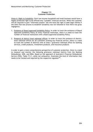 Measurement and Monitoring: Customer Protection 
204 
Chapter 7.5 
Customer Protection 
Vision 6: Right to Suitability: Each low-income household and small-business would have a legally protected right to be offered only ―suitable‖ financial services. While the customer will be required to give ―informed consent‖ she will have the right to seek legal redress if she feels that due process to establish Suitability was not followed or that there was gross negligence. 
1. Existence of Board approved Suitability Policy: In order to track the existence of Board approved Suitability Policy at every financial institution, there is a need to track the number of financial institutions with a Board approved Suitability Policy. 
2. Presence of district level redressal offices: In order to track the presence of district- level redressal offices for all customers availing any financial service, there is a need to track the number of districts with at least 1 grievance redressal office for banking services, credit products, investment products, and insurance products 
In order to gain a more comprehensive perspective of customer protection, there is a need to measure and monitor the following grievance redressal metrics from the Banking Ombudsman, SEBI, and IRDA. Based on the approach of Australia‘s Financial Ombudsman Service (FOS), Table 7.5.1, while not exhaustive, illustrates the kind of information that needs to be tracked and reported by the respective regulator292.  