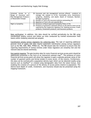 Measurement and Monitoring: Supply Side Strategy 
207 
Universal Access to a Range of Insurance and Risk Management Products at Reasonable Charges 
20. Insurance and risk management services offered - products to manage risk related to (Y/N): Commodity price movements; Longevity, disability, and death; Death of livestock; Rainfall; Damage to property 
21. Number of Term Life insurance policies outstanding (#) 
22. Quantum of Term Life sum assured (Rs.) 
Right to Suitability 
23. Existence of Board approved Suitability Policy (Y/N) 
24. Presence of grievance redressal offices at the district level (to be reported by the respective regulator) for: Banking services; Credit products; Investment products; and Insurance products 
Data verification: In addition, this data should be verified periodically by the RBI using standardised quality control and follow up visits conducted by trained enumeration field teams within randomly selected sub samples. 
Coordination among various regulators for collecting data: The task of reporting additional granular level of supply side data require systematic coordination among various regulators such as the RBI, SEBI, IRDA, PFRDA etc. The RBI should take the initiative to ensure that the reporting requirements of various entities under these regulators are smoothly met and the relevant data be shared seamlessly. 
Geo-spatial mapping: The geo-location data for every financial services access point should be additionally presented in the form of an interactive national map293. The presence of every financial services access point will allow the regulator to gain a spatially granular sense of the number of payment points and formal lenders in every sq.km. of the country. Furthermore, this data can be overlaid with a population density layer which can be obtained readily using sources such as AsiaPop294 or created using demographic data from the latest Census, thus enabling the creation of a picture of the density of access points relative to population. The district-level depth of credit, investment, and insurance should also be presented using the mapping framework. 
 