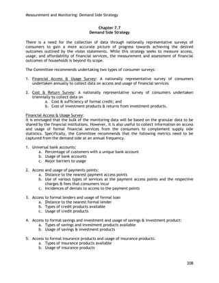 Measurement and Monitoring: Demand Side Strategy 
208 
Chapter 7.7 
Demand Side Strategy 
There is a need for the collection of data through nationally representative surveys of consumers to gain a more accurate picture of progress towards achieving the desired outcomes outlined by the vision statements. While this strategy seeks to measure access, usage, and affordability of financial services, the measurement and assessment of financial outcomes of households is beyond its scope. 
The Committee recommends undertaking two types of consumer surveys: 
1. Financial Access & Usage Survey: A nationally representative survey of consumers undertaken annually to collect data on access and usage of financial services 
2. Cost & Return Survey: A nationally representative survey of consumers undertaken triennially to collect data on 
a. Cost & sufficiency of formal credit; and 
b. Cost of investment products & returns from investment products. 
Financial Access & Usage Survey: 
It is envisaged that the bulk of the monitoring data will be based on the granular data to be shared by the financial institutions. However, it is also useful to collect information on access and usage of formal financial services from the consumers to complement supply side statistics. Specifically, the Committee recommends that the following metrics need to be captured from the demand side at an annual frequency. 
1. Universal bank accounts: 
a. Percentage of customers with a unique bank account 
b. Usage of bank accounts 
c. Major barriers to usage 
2. Access and usage of payments points: 
a. Distance to the nearest payment access points 
b. Use of various types of services at the payment access points and the respective charges & fees that consumers incur 
c. Incidences of denials to access to the payment points 
3. Access to formal lenders and usage of formal loan 
a. Distance to the nearest formal lender 
b. Types of credit products available 
c. Usage of credit products 
4. Access to formal savings and investment and usage of savings & investment product: 
a. Types of savings and investment products available 
b. Usage of savings & investment products 
5. Access to formal insurance products and usage of insurance products: 
a. Types of insurance products available 
b. Usage of insurance products 
 