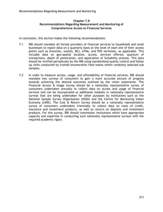 Recommendations Regarding Measurement and Monitoring 
211 
Chapter 7.8 
Recommendations Regarding Measurement and Monitoring of Comprehensive Access to Financial Services 
In conclusion, this section makes the following recommendations: 
7.1 RBI should mandate all formal providers of financial services to households and small businesses to report data on a quarterly basis at the level of each one of their access points such as branches, outlets, BCs, ATMs, and POS terminals, as applicable. This includes data on geo-spatial location, access, services offered, quantum of transactions, depth of penetration, and application of Suitability process. This data should be verified periodically by the RBI using standardised quality control and follow up visits conducted by trained enumeration field teams within randomly selected sub samples. 
7.2 In order to measure access, usage, and affordability of financial services, RBI should mandate two surveys of consumers to gain a more accurate picture of progress towards achieving the desired outcomes outlined by the vision statements. The Financial Access & Usage Survey should be a nationally representative survey of consumers undertaken annually to collect data on access and usage of financial services and can be incorporated as additional modules in nationally representative surveys that are being undertaken for other purposes by institutions such as the National Sample Survey Organisation (NSSO) and the Centre for Monitoring Indian Economy (CMIE). The Cost & Return Survey should be a nationally representative survey of consumers undertaken triennially to collect data on costs of credit, insurance and investment products, as well as returns on deposits and investment products. For this survey, RBI should commission institutions which have appropriate capacity and expertise in conducting such nationally representative surveys with the required academic rigour. 
 