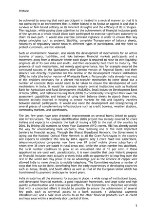 Preface 
5 
be achieved by ensuring that each participant is treated in a neutral manner so that it is not operating in an environment that is either biased in its favour or against it and that it survives or fails based entirely on its inherent strengths and the efficacy of its strategies. The regulator, while paying close attention to the achievement of financial inclusion goals of the system as a whole would allow each participant to exercise significant autonomy to chart its own path. It would also exercise constant vigilance in order to ensure that key design principles such as systemic Stability, complete Transparency of balance sheets, Neutrality of regulatory stance towards different types of participants, and the need to protect customers, are not violated. 
Such an environment however, also needs the development of mechanisms for an active transfer of assets, liabilities, and risks between financial markets participants and a movement away from a structure where each player is required to raise its own liquidity; originate all of its own risks and assets; and then necessarily hold them to maturity. The presence of such mechanisms, not merely good governance, has for example ensured the continued success of the Sparkassens (the German version of Regional Banks) and their absence was directly responsible for the demise of the Development Finance Institutions (DFIs) in India (the Indian version of Wholesale Banks). Fortunately India already has most of the enablers necessary for a vibrant risk-transfer mechanism to come about but a number of concrete steps would need to be taken to ensure the development of such mechanisms in India. It would for example require central institutions such as National Bank for Agriculture and Rural Development (NABARD), Small Industries Development Bank of India (SIDBI), and National Housing Bank (NHB) to considerably strengthen their own risk assessment capabilities and instead of using their balance sheets to absorb these risks, become actively involved in helping to create markets for risk and liquidity transfers between market participants. It would also need the development and strengthening of several pieces of complementary infrastructure such as credit bureaus, weather stations, commodity markets, and warehouses. 
The last few years have seen dramatic improvements on several fronts linked to supply- side infrastructure. The Unique Identification (UID) project has already covered 50 crore Indians and expects to complete the task of issuing a UID to the rest of the country by 2016. By linking UID numbers to Know Your Customer (KYC) norms, RBI has already paved the way for universalising bank accounts, thus removing one of the most important barriers to financial access. Through the Bharat Broadband Network, the Government is laying out the National Optical Fibre Network to all the Gram Panchayats in the country and expects to complete this task by 2014. Against only 3 crore fixed line subscribers, telecommunications companies now have over 87 crore4 mobile phone subscribers of whom over 35 crore are based in rural areas and, while the urban number has stabilised, the rural number continues to grow at an annualised rate of 10 per cent. If these opportunities are used well, paradoxically, it is even possible that poor historic progress on financial inclusion may actually present India with an opportunity to leap-frog over the rest of the world and may prove to be an advantage just as the absence of copper-wire allowed India to move directly to mobile telephony. The Committee explores a number of ways that this can be done, benefitting from the early experiences of developing countries such as Kenya, Brazil, and South Africa as well as that of the European Union which has transformed its payment landscape in recent years. 
India already has all the elements for success in place – a wide range of institutional types, well-developed financial markets, a good regulatory framework, and large scale and high quality authentication and transaction platforms. The Committee is therefore optimistic that with a concerted effort it should be possible to ensure the achievement of several key goals such as universal access to a bank account; a ubiquitous payments infrastructure; and a base level access to all the other financial products such as credit and insurance within a relatively short period of time.  