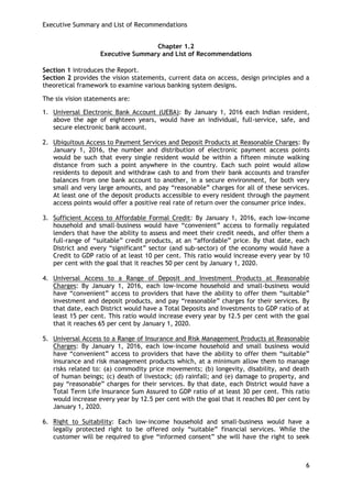 Executive Summary and List of Recommendations 
6 
Chapter 1.2 
Executive Summary and List of Recommendations 
Section 1 introduces the Report. 
Section 2 provides the vision statements, current data on access, design principles and a theoretical framework to examine various banking system designs. 
The six vision statements are: 
1. Universal Electronic Bank Account (UEBA): By January 1, 2016 each Indian resident, above the age of eighteen years, would have an individual, full-service, safe, and secure electronic bank account. 
2. Ubiquitous Access to Payment Services and Deposit Products at Reasonable Charges: By January 1, 2016, the number and distribution of electronic payment access points would be such that every single resident would be within a fifteen minute walking distance from such a point anywhere in the country. Each such point would allow residents to deposit and withdraw cash to and from their bank accounts and transfer balances from one bank account to another, in a secure environment, for both very small and very large amounts, and pay ―reasonable‖ charges for all of these services. At least one of the deposit products accessible to every resident through the payment access points would offer a positive real rate of return over the consumer price index. 
3. Sufficient Access to Affordable Formal Credit: By January 1, 2016, each low-income household and small-business would have ―convenient‖ access to formally regulated lenders that have the ability to assess and meet their credit needs, and offer them a full-range of ―suitable‖ credit products, at an ―affordable‖ price. By that date, each District and every ―significant‖ sector (and sub-sector) of the economy would have a Credit to GDP ratio of at least 10 per cent. This ratio would increase every year by 10 per cent with the goal that it reaches 50 per cent by January 1, 2020. 
4. Universal Access to a Range of Deposit and Investment Products at Reasonable Charges: By January 1, 2016, each low-income household and small-business would have ―convenient‖ access to providers that have the ability to offer them ―suitable‖ investment and deposit products, and pay ―reasonable‖ charges for their services. By that date, each District would have a Total Deposits and Investments to GDP ratio of at least 15 per cent. This ratio would increase every year by 12.5 per cent with the goal that it reaches 65 per cent by January 1, 2020. 
5. Universal Access to a Range of Insurance and Risk Management Products at Reasonable Charges: By January 1, 2016, each low-income household and small business would have ―convenient‖ access to providers that have the ability to offer them ―suitable‖ insurance and risk management products which, at a minimum allow them to manage risks related to: (a) commodity price movements; (b) longevity, disability, and death of human beings; (c) death of livestock; (d) rainfall; and (e) damage to property, and pay ―reasonable‖ charges for their services. By that date, each District would have a Total Term Life Insurance Sum Assured to GDP ratio of at least 30 per cent. This ratio would increase every year by 12.5 per cent with the goal that it reaches 80 per cent by January 1, 2020. 
6. Right to Suitability: Each low-income household and small-business would have a legally protected right to be offered only ―suitable‖ financial services. While the customer will be required to give ―informed consent‖ she will have the right to seek  