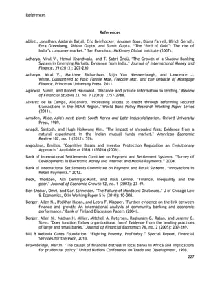 References 
227 
References 
Ablett, Jonathan, Aadarsh Baijal, Eric Beinhocker, Anupam Bose, Diana Farrell, Ulrich Gersch, Ezra Greenberg, Shishir Gupta, and Sumit Gupta. ―The ‗Bird of Gold‘: The rise of India‘s consumer market.‖ San Francisco: McKinsey Global Institute (2007). 
Acharya, Viral V., Hemal Khandwala, and T. Sabri Öncü. "The Growth of a Shadow Banking System in Emerging Markets: Evidence from India." Journal of International Money and Finance, 39 (2013): 207-230 
Acharya, Viral V., Matthew Richardson, Stijn Van Nieuwerburgh, and Lawrence J. White. Guaranteed to Fail: Fannie Mae, Freddie Mac, and the Debacle of Mortgage Finance. Princeton University Press, 2011. 
Agarwal, Sumit, and Robert Hauswald. "Distance and private information in lending." Review of Financial Studies 23, no. 7 (2010): 2757-2788. 
Alvarez de la Campa, Alejandro. "Increasing access to credit through reforming secured transactions in the MENA Region." World Bank Policy Research Working Paper Series (2011). 
Amsden, Alice. Asia's next giant: South Korea and Late Industrialization. Oxford University Press, 1989. 
Anagol, Santosh, and Hugh Hoikwang Kim. "The impact of shrouded fees: Evidence from a natural experiment in the Indian mutual funds market." American Economic Review 102, no. 1 (2012): 576. 
Avgouleas, Emilios. "Cognitive Biases and Investor Protection Regulation an Evolutionary Approach." Available at SSRN 1133214 (2006). 
Bank of International Settlements Comittee on Payment and Settlement Systems. ―Survey of Developments in Electronic Money and Internet and Mobile Payments.‖ 2004. 
Bank of International Settlements Committee on Payment and Retail Systems. ―Innovations in Retail Payments.‖ 2012. 
Beck, Thorsten, Asli Demirgüç-Kunt, and Ross Levine. "Finance, inequality and the poor." Journal of Economic Growth 12, no. 1 (2007): 27-49. 
Ben-Shahar, Omri, and Carl Schneider. "The Failure of Mandated Disclosure." U of Chicago Law & Economics, Olin Working Paper 516 (2010): 10-008. 
Berger, Allen N., Iftekhar Hasan, and Leora F. Klapper. "Further evidence on the link between finance and growth: An international analysis of community banking and economic performance." Bank of Finland Discussion Papers (2004). 
Berger, Allen N., Nathan H. Miller, Mitchell A. Petersen, Raghuram G. Rajan, and Jeremy C. Stein. "Does function follow organizational form? Evidence from the lending practices of large and small banks." Journal of Financial Economics 76, no. 2 (2005): 237-269. 
Bill & Melinda Gates Foundation. ―Fighting Poverty, Profitably.‖ Special Report, Financial Services for the Poor, 2013. 
Brownbridge, Martin. "The causes of financial distress in local banks in Africa and implications for prudential policy." United Nations Conference on Trade and Development, 1998.  