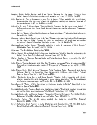 References 
228 
Burgess, Robin, Rohini Pande, and Grace Wong. "Banking for the poor: Evidence from India." Journal of the European Economic Association 3, no. 2‐3 (2005): 268-278. 
Cain, Daylian M., George Loewenstein, and Don A. Moore. "When sunlight fails to disinfect: Understanding the perverse effects of disclosing conflicts of interest." Journal of Consumer Research 37, no. 5 (2011): 836-857. 
Calomiris, C., and C. Himmelberg. "Directed Credit Programs for Agriculture and Industry." In Proceedings of the World Bank Annual Conference on Development Economics. (1994). 
Cama, Zarir J. ―Report of the Working Group on Electronic Money.‖ Submitted to the Reserve Bank of India, 2002. 
Chandra, Hukum, Nicola Salvati, and U. C. Sud. "Disaggregate-level estimates of indebtedness in the state of Uttar Pradesh in India: an application of small-area estimation technique." Journal of Applied Statistics 38, no. 11 (2011): 2413-2432. 
Chattopadhyay, Sadhan Kumar. ―Financial Inclusion in India: A case-study of West Bengal.‖ RBI Working Paper Series WPS (DEPR) (2011) 
Citigroup. ―The Credit Fund Opportunity.‖ 2013. 
Clarke, Daniel, Olivier Mahul, Kolli N. Rao, and Niraj Verma. "Weather based crop insurance in India." World Bank Policy Research Working Paper 5985 (2012). 
Clarke, Stephen L. ―German Savings Banks and Swiss Cantonal Banks, Lessons for the UK.‖ Civitas (2010). 
Cole, Shawn, Thomas Sampson, and Bilal Zia. "Prices or knowledge? What drives demand for financial services in emerging markets?" The Journal of Finance 66, no. 6 (2011): 1933- 1967. 
Cole, Shawn, Xavier Giné, Jeremy Tobacman, Petia Topalova, Robert Townsend, and James Vickery. "Barriers to Household Risk Management: Evidence from India." Federal Reserve Bank of New York, Staff Reports (2009). 
Collier, Benjamin, Jerry Skees, and Barry Barnett. "Weather index insurance and climate change: opportunities and challenges in lower income countries." The Geneva Papers on Risk and Insurance-Issues and Practice 34, no. 3 (2009): 401-424. 
Damodaran, M. ―Report of the Committee on Customer Service in Banks.‖ Submitted to the Reserve Bank of India, 2011. 
Demirgüc-Kunt, Asli, Thorsten Beck, and Meghana Ayyagari. ―Small and medium enterprises across the globe: a new database.‖ World Bank Publications 3127 (2003). 
Demirgüç-Kunt, Asli, and Leora Klapper. "Measuring Financial Inclusion: The Global Findex Database." World Bank Policy Research Working Paper 6025 (2012). 
Demyanyk, Yuliya. "Did credit scores predict the subprime crisis?" The Regional Economist (2008): 12-13. 
Dev, S Mahendra. Small Farmers in India: Challenges and Opportunities. WP-2012-014, Indira Gandhi Institute of Development Research Working Paper Series (2012)  