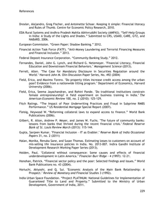 References 
229 
Drexler, Alejandro, Greg Fischer, and Antoinette Schoar. Keeping it simple: Financial literacy and Rules of Thumb. Centre for Economic Policy Research, 2010. 
EDA Rural Systems and Andhra Pradesh Mahila Abhivruddhi Society (AMPAS). ―Self-Help Groups in India: A Study of the Lights and Shades.‖ Submitted to CRS, USAID, CARE, GTZ, and NABARD, 2006. 
European Commission. ―Green Paper: Shadow Banking.‖ 2012. 
Financial Action Task Force (FATF). ―Anti-Money Laundering and Terrorist Financing Measures and Financial Inclusion.‖ 2013. 
Federal Deposit Insurance Corporation. ―Community Banking Study.‖ 2012. 
Fernandes, Daniel, John G. Lynch, and Richard G. Netemeyer. "Financial Literacy, Financial Education and Downstream Financial Behaviors." Management Science (2013). 
Ferrell, Allen. "The Case for Mandatory Disclosure in Securities Regulation around the World." Harvard John M. Olin Discussion Paper Series, No. 492 (2004) 
Field, Erica, and Maximo Torero. "Do property titles increase credit access among the urban poor? Evidence from a nationwide titling program." Department of Economics, Harvard University (2006). 
Field, Erica, Seema Jayachandran, and Rohini Pande. "Do traditional institutions constrain female entrepreneurship? A field experiment on business training in India." The American Economic Review 100, no. 2 (2010): 125-129. 
Fitch Ratings. ―The Impact of Poor Underwriting Practices and Fraud in Subprime RMBS Performance.‖ US Residential Mortgage Special Report (2007). 
Fleisig, Heywood W. ―Reforming collateral laws to expand access to finance.‖ World Bank Publications (2006). 
Gilbert, R. Alton, Andrew P. Meyer, and James W. Fuchs. "The future of community banks: lessons from banks that thrived during the recent financial crisis." Federal Reserve Bank of St. Louis Review March (2013): 115-144. 
Gupta, Sanjeev Kumar. "Financial Inclusion – IT as Enabler." Reserve Bank of India Occasional Papers 31, no. 2 (2011) 
Halan, Monika, Renuka Sane, and Susan Thomas. Estimating losses to customers on account of mis-selling life insurance policies in India. No. 2013-007. Indira Gandhi Institute of Development Research Working Paper Series (2013). 
Holden, Paul. "Collateral without consequence: Some causes and effects of financial underdevelopment in Latin America." Financier-Burr Ridge - 4 (1997): 12-21. 
Honohan, Patrick. ―Financial sector policy and the poor: Selected findings and issues.‖ World Bank Publications no. 43 (2004). 
Horiuchi, Akiyoshi, and Q. Sui. "Economic Analysis of the Main Bank Relationship: A Prospect." Review of Monetary and Financial Studies 3 (1992). 
India Urban Space Foundation. ―Project PLATINUM: National Guidelines for Implementation of Guaranteed Title to Land and Property.‖ Submitted to the Ministry of Urban Development, Government of India, 2011.  