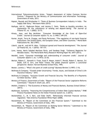 References 
230 
International Telecommunication Union. ―Impact Assessment of Indian Common Service Centres.‖ Prepared for the Ministry of Communication and Information Technology, Government of India, 2013. 
Kapoor, Raunak and Shivshankar V. ―State of Business Correspondent Industry in India – The Supply Side Story.‖ Microsave Note (2012). 
Kashyap, Anil K., Raghuram Rajan, and Jeremy C. Stein. "Banks as liquidity providers: An explanation for the coexistence of lending and deposit‐taking." The Journal of Finance 57, no. 1 (2002): 33-73. 
Kinsey, Jean, and Ray McAlister. "Consumer Knowledge of the Costs of Open‐End Credit." Journal of Consumer Affairs 15, no. 2 (1981): 249-270. 
Kumar, Anjali, Terry M. Chuppe, and Paula Perttunen. ―The regulation of non-bank financial institutions: the United States, the European Union, and Other Countries.‖ World Bank Publications No. 362 (1997). 
Liberti, Jose M., and Atif R. Mian. "Collateral spread and financial development." The Journal of Finance 65, no. 1 (2010): 147-177. 
Love, Inessa, María Soledad Martínez Pería, and Sandeep Singh. "Collateral Registries for Movable Assets." The World Bank Policy Research Working Paper No. 6477 (2013). 
Mandell, Lewis. "Consumer knowledge and understanding of consumer credit." Journal of Consumer Affairs 7, no. 1 (1973): 23-36. 
Merton, Robert C., Kenneth A. Froot, Scott P. Mason, André F. Perold, Robert C. Merton, Zvi Bodie, Erik R. Sirri, and Peter Tufano. The global financial system: a functional perspective. Boston: Harvard Business School Press, 1995. 
Mester, Loretta J. "What‘s the point of credit scoring?" Business Review 3 (1997): 3-16. 
McKinsey & Company. ―Growth Under Uncertainty: Trends, Issues, and Outlook of China‘s Life Insurance Industry.‖ 2012. 
McKinsey & Company. ―Inclusive Growth and Financial Security: The Benefits of e-Payments to Indian Society.‖ 2010. 
Ministry of Finance, Government of India. ―Report of the Financial Sector Legislative Reforms Commission.‖ Volume II: Draft Law, 2013. 
Mishkin, Frederic S. "The Economics of Money and Financial Markets, Business School Edition." (2013). 
Mukherjee, Sucharita. ―Improving the Competitiveness of Indian Debt Capital Markets.‖ IFMR Finance Foundation Notes on the Indian Financial System no. 2 (2013). 
Mullainathan, S., M. S. Barr, and Eldar Shafir. "Behaviorally informed financial services regulation." New America Foundation White Paper (2008). 
Narasimham, M. ―Report of the Committee on the Financial System.‖ Submitted to the Ministry of Finance, Government of India, 1991. 
Narasimham, M. ―Report of the Committee on Banking Sector Reforms.‖ Submitted to the Ministry of Finance, Government of India, 1998.  