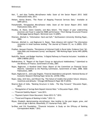 References 
231 
Nair, T, and Ajay Tankha. Microfinance India: State of the Sector Report 2013. SAGE Publications India, 2013. 
Nielsen, Karina Broens. "The Power of Mapping Financial Services Data." Available at SSRN (2013). 
Puhazhendhi, Venugopalan. Microfinance India: State of the Sector Report 2012. SAGE Publications India, 2013. 
Pendley, M. Diane, Glenn Costello, and Mary Kelsch. "The impact of poor underwriting practices and fraud in subprime RMBS performance." Fitch Ratings Structured Finance US Mortgage Special Report. Retrieved June 14 (2007). 
Petersen, Mitchell A. ―Information: Hard and Soft.‖ Northwestern University Working Paper, 2004. 
Petersen, Mitchell A., and Raghuram G. Rajan. "Does distance still matter? The information revolution in small business lending." The Journal of Finance 57, no. 6 (2002): 2533- 2570. 
Pradhan, Narayan Chandra. ―Persistence of Informal Credit in Rural India: Evidence from "All- India Debt and Investment Survey" and Beyond.‖ RBI Working Paper Series WPS (DEPR) (2013). 
Radcliffe, Daniel, and Rodger Voorhies. "A Digital Pathway to Financial Inclusion." Available at SSRN 2186926 (2012). 
Radhakrishna, R. ―Report of the Expert Group on Agricultural Indebtedness.‖ Submitted to the Ministry of Finance, Government of India, 2007. 
Rajan, Raghuram. A Hundred Small Steps: Report of the Committee on Financial Sector Reforms. Submitted to the Planning Commission, Government of India, 2008. SAGE Publications, 2009. 
Rajan, Raghuram G., and Luigi Zingales. Financial dependence and growth. National Bureau of Economic Research Working Paper Series No. w5758 (1996). 
Rajan, Uday, Amit Seru, and Vikrant Vig. "The failure of models that predict failure: distance, incentives and defaults." Chicago GSB Research Paper 08-19 (2010). 
Reserve Bank of India. ―Banking Structure in India - The Way Forward.‖ Discussion Paper, 2013. 
---. ―Deregulation of Savings Bank Deposit Interest Rate.‖ A Discussion Paper. 2010. 
---. ―Financial Stability Report.‖ June 2013. 
---. ―Payment System Vision Document: Vision 2012-15.‖ 2012. 
---. ―Trend and Progress of Banking in India.‖ 2012-13. 
Rhyne, Elisabeth. Mainstreaming microfinance: How lending to the poor began, grew, and came of age in Bolivia. Bloomfield, CT: Kumarian Press, 2001. 
Sa-Dhan and Citi Foundation. ―Financial Inclusion: A Study on the Efficacy of Banking Correspondent Model.‖ 2012.  