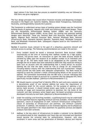 Executive Summary and List of Recommendations 
7 
legal redress if she feels that due process to establish Suitability was not followed or that there was gross negligence. 
The four design principles that would inform financial inclusion and deepening strategies discussed in the Report are: Systemic Stability, Balance-sheet Transparency, Institutional Neutrality, and Responsibility towards the Customer. 
The framework to understand various types of banking system designs uses the functional building blocks of payments, deposits and credit and constructs two broad designs. These are the Horizontally Differentiated Banking System (HDBS) and the Vertically Differentiated Banking System (VDBS). Across these, ten existing and potential banking designs were identified. These are: National Bank with Branches, National Bank with Agents, Regional Bank, National Consumer Bank, National Wholesale Bank, National Infrastructure Bank, Payments Network Operator, Payments Bank, Wholesale Consumer Bank, and Wholesale Investment Bank. Subsequent chapters build on this framework for detailed discussions. 
Section 3 examines issues relevant to the goal of a ubiquitous payments network and universal access to savings. The following recommendations are made in this section: 
3.1 Every resident should be issued a Universal Electronic Bank Account (UEBA) automatically at the time of receiving their Aadhaar number by a high quality, national, full-service bank. An instruction to open the bank account should be initiated by UIDAI upon the issuance of an Aadhaar number to an individual over the age of 18. The bank would need to be designated by the customer from amongst the list of banks that have indicated to UIDAI that they would be willing to open such an account with the understanding that it would attract no account opening fee but that the bank would be free to charge for all transactions, including balance enquiry with the understanding that such transactions‘ charges would provide the host banks with adequate compensation. The Bank would be required to send the customer a letter communicating details of the account thus opened. The Committee recommends that the RBI issue a circular indicating that no bank can refuse to open an account for a customer who has adequate KYC which specifically includes Aadhaar. [Identical to Recommendation 5.1] 
3.2 RBI should require a strong Proof of Identity (POI) for each and every customer and a documentary proof of one national address but waive the requirement of documentary proof for the current address, for the purpose of opening a full- service bank account. It should instead enjoin upon banks to carry out careful tracking of usage and transactions patterns to ascertain the risk levels of the customer and take necessary action based upon risk-based surveillance processes developed internally by each bank. [Identical to Recommendation 5.2] 
3.3 Under the existing rural branching mandate, a qualifying branch may be understood to have specified features regarding minimum services available, minimum hours of operation, nature of employment of staff, minimum infrastructure configuration, nature of ownership of infrastructure and premises, and minimum customer protection. In addition, this mandate is to be reviewed regularly and be phased out once the goals specified in the vision statement for payments services and deposit products have been achieved. 
3.4 Aadhaar is the key piece of infrastructure to enable a customer to be identified and authenticated so that repudiation and fraud risks are minimised and therefore should become the universal basis for authentication. However, with slow enrolment in some areas and low penetration of biometric devices and internet  