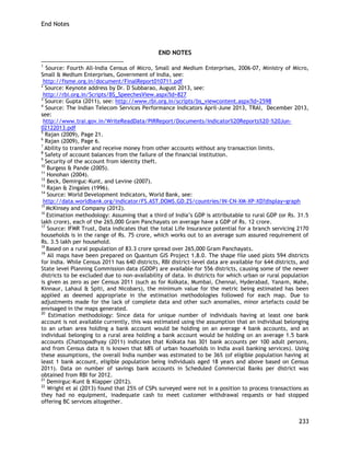 End Notes 
233 
END NOTES 
1 Source: Fourth All-India Census of Micro, Small and Medium Enterprises, 2006-07, Ministry of Micro, Small & Medium Enterprises, Government of India, see: 
http://fisme.org.in/document/FinalReport010711.pdf 
2 Source: Keynote address by Dr. D Subbarao, August 2013, see: 
http://rbi.org.in/Scripts/BS_SpeechesView.aspx?Id=827 
3 Source: Gupta (2011), see: http://www.rbi.org.in/scripts/bs_viewcontent.aspx?Id=2598 
4 Source: The Indian Telecom Services Performance Indicators April-June 2013, TRAI, December 2013, see: 
http://www.trai.gov.in/WriteReadData/PIRReport/Documents/Indicator%20Reports%20-%20Jun- 02122013.pdf 
5 Rajan (2009), Page 21. 
6 Rajan (2009), Page 6. 
7 Ability to transfer and receive money from other accounts without any transaction limits. 
8 Safety of account balances from the failure of the financial institution. 
9 Security of the account from identity theft. 
10 Burgess & Pande (2005). 
11 Honohan (2004). 
12 Beck, Demirguc-Kunt, and Levine (2007). 
13 Rajan & Zingales (1996). 
14 Source: World Development Indicators, World Bank, see: 
http://data.worldbank.org/indicator/FS.AST.DOMS.GD.ZS/countries/IN-CN-XM-XP-XD?display=graph 
15 McKinsey and Company (2012). 
16 Estimation methodology: Assuming that a third of India‘s GDP is attributable to rural GDP (or Rs. 31.5 lakh crore), each of the 265,000 Gram Panchayats on average have a GDP of Rs. 12 crore. 
17 Source: IFMR Trust, Data indicates that the total Life Insurance potential for a branch servicing 2170 households is in the range of Rs. 75 crore, which works out to an average sum assured requirement of Rs. 3.5 lakh per household. 
18 Based on a rural population of 83.3 crore spread over 265,000 Gram Panchayats. 
19 All maps have been prepared on Quantum GIS Project 1.8.0. The shape file used plots 594 districts for India. While Census 2011 has 640 districts, RBI district-level data are available for 644 districts, and State level Planning Commission data (GDDP) are available for 556 districts, causing some of the newer districts to be excluded due to non-availability of data. In districts for which urban or rural population is given as zero as per Census 2011 (such as for Kolkata, Mumbai, Chennai, Hyderabad, Yanam, Mahe, Kinnaur, Lahaul & Spiti, and Nicobars), the minimum value for the metric being estimated has been applied as deemed appropriate in the estimation methodologies followed for each map. Due to adjustments made for the lack of complete data and other such anomalies, minor artefacts could be envisaged in the maps generated. 
20 Estimation methodology: Since data for unique number of individuals having at least one bank account is not available currently, this was estimated using the assumption that an individual belonging to an urban area holding a bank account would be holding on an average 4 bank accounts, and an individual belonging to a rural area holding a bank account would be holding on an average 1.5 bank accounts (Chattopadhyay (2011) indicates that Kolkata has 301 bank accounts per 100 adult persons, and from Census data it is known that 68% of urban households in India avail banking services). Using these assumptions, the overall India number was estimated to be 36% (of eligible population having at least 1 bank account, eligible population being individuals aged 18 years and above based on Census 2011). Data on number of savings bank accounts in Scheduled Commercial Banks per district was obtained from RBI for 2012. 
21 Demirguc-Kunt & Klapper (2012). 
22 Wright et al (2013) found that 25% of CSPs surveyed were not in a position to process transactions as they had no equipment, inadequate cash to meet customer withdrawal requests or had stopped offering BC services altogether.  