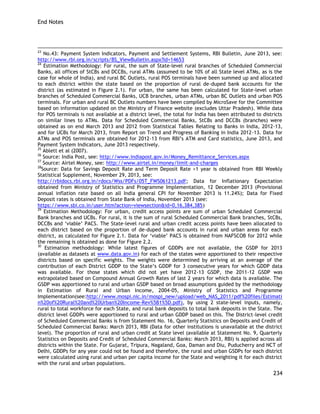 End Notes 
234 
23 No.43: Payment System Indicators, Payment and Settlement Systems, RBI Bulletin, June 2013, see: http://www.rbi.org.in/scripts/BS_ViewBulletin.aspx?Id=14653 
24 Estimation Methodology: For rural, the sum of State-level rural branches of Scheduled Commercial Banks, all offices of StCBs and DCCBs, rural ATMs (assumed to be 10% of all State level ATMs, as is the case for whole of India), and rural BC Outlets, rural POS terminals have been summed up and allocated to each district within the state based on the proportion of rural de-duped bank accounts for the district (as estimated in Figure 2.1). For urban, the same has been calculated for State-level urban branches of Scheduled Commercial Banks, UCB branches, urban ATMs, urban BC Outlets and urban POS terminals. For urban and rural BC Outlets numbers have been compiled by MicroSave for the Committee based on information updated on the Ministry of Finance website (excludes Uttar Pradesh). While data for POS terminals is not available at a district level, the total for India has been attributed to districts on similar lines to ATMs. Data for Scheduled Commercial Banks, StCBs and DCCBs (branches) were obtained as on end March 2013 and 2012 from Statistical Tables Relating to Banks in India, 2012-13, and for UCBs for March 2013, from Report on Trend and Progress of Banking in India 2012-13. Data for ATMs and POS terminals are obtained for 2012-13 from RBI‘s ATM and Card statistics, June 2013, and Payment System Indicators, June 2013 respectively. 
25 Ablett et al (2007). 
26 Source: India Post, see: http://www.indiapost.gov.in/Money_Remittance_Services.aspx 
27 Source: Airtel Money, see: http://www.airtel.in/money/limit-and-charges 
28Source: Data for Savings Deposit Rate and Term Deposit Rate >1 year is obtained from RBI Weekly Statistical Supplement, November 29, 2013, see: 
http://rbidocs.rbi.org.in/rdocs/Wss/PDFs/05T_FWS061213.pdf; Data for Inflationary Expectation obtained from Ministry of Statistics and Programme Implementation, 12 December 2013 (Provisional annual inflation rate based on all India general CPI for November 2013 is 11.24%); Data for Fixed Deposit rates is obtained from State Bank of India, November 2013 (see: 
https://www.sbi.co.in/user.htm?action=viewsection&id=0,16,384,385) 
29 Estimation Methodology: For urban, credit access points are sum of urban Scheduled Commercial Bank branches and UCBs. For rural, it is the sum of rural Scheduled Commercial Bank branches, StCBs, DCCBs and ‗viable‘ PACS. The State-level rural and urban credit access points have been allocated to each district based on the proportion of de-duped bank accounts in rural and urban areas for each district, as calculated for Figure 2.1. Data for ‗viable‘ PACS is obtained from NAFSCOB for 2012 while the remaining is obtained as done for Figure 2.2. 
30 Estimation methodology: While latest figures of GDDPs are not available, the GSDP for 2013 (available as datasets at www.data.gov.in) for each of the states were apportioned to their respective districts based on specific weights. The weights were determined by arriving at an average of the contribution of each District GDDP to the State‘s GDDP for 3 consecutive years for which GDDP data was available. For those states which did not yet have 2012-13 GSDP, the 2011-12 GSDP was extrapolated based on Compound Annual Growth Rates of last 2 years for which data is available. The GSDP was apportioned to rural and urban GSDP based on broad assumptions guided by the methodology in Estimation of Rural and Urban Income, 2004-05, Ministry of Statistics and Programme Implementation(see:http://www.mospi.nic.in/mospi_new/upload/web_NAS_2011/pdf%20files/Estimatin%20of%20Rural%20and%20Urban%20Income-Rev%5B1%5D.pdf), by using 2 state-level inputs, namely, rural to total workforce for each State, and rural bank deposits to total bank deposits in the State. The district level GDDPs were apportioned to rural and urban GDDP based on this. The District-level credit of Scheduled Commercial Banks is from Statement No. 16, Quarterly Statistics on Deposits and Credit of Scheduled Commercial Banks: March 2013, RBI (Data for other institutions is unavailable at the district level). The proportion of rural and urban credit at State level (available at Statement No. 9, Quarterly Statistics on Deposits and Credit of Scheduled Commercial Banks: March 2013, RBI) is applied across all districts within the State. For Gujarat, Tripura, Nagaland, Goa, Daman and Diu, Puducherry and NCT of Delhi, GDDPs for any year could not be found and therefore, the rural and urban GSDPs for each district were calculated using rural and urban per capita income for the State and weighting it for each district with the rural and urban populations.  