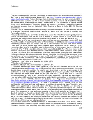 End Notes 
235 
31 Estimation methodology: The total contribution of MSMEs to the GDP is estimated to be 17% (Source: SMEs‘ role in India‘s Manufacturing Sector, IBEF, see: http://www.ibef.org/download/SMEs-Role-in- Indian-Manufacturing.pdf). Further, Demirguc-Kunt et al (2003) estimate that SMEs contribute 15.5% of GDP in low income countries and 39% in middle income countries), which is sub-divided into industry and services based on the respective sector‘s overall share in GDP. The sectors in Services include Trade, Hotels and Restaurants, Transport, Banking and Insurance, Real Estate, ownership of dwelling and business services. (Source: Statistical Tables Relating to Banks in India, 2012-13; Planning Commission). 
32 Source: Data on credit to sectors of the economy is obtained from Table 1.9, Basic Statistical Returns of Scheduled Commercial Banks in India - Volume 41, March 2012; Data on GDP is obtained from Planning Commission. 
33 Source: Submission to the Committee by IFMR Trust states that rate of interest charged by informal sources for credit range from 24% to 150% in Dasapur of Ganjam District in Orissa. Based on this submission, we assume that an individual without access to a bank or an NBFC will borrow at 65%. 
34 Source: Data on NPAs and interest rates for a personal loan borrower is obtained from the ICICI Bank Annual Report 2012-13 (see Gross NPA Ratio for Personal Loans of ICICI Bank) and www.deal4loans.com respectively; Data on NPAs and interest rates for an SHG borrower is obtained from Nair & Tankha (2013) and EDA Rural Systems and Andhra Pradesh Mahila Abhivruddhi Society (AMPAS) (2006) respectively; Data on NPAs for a JLG borrower is obtained from MFIN Micrometer (March 2013) (PAR 180 for non-AP MFIs, FY 2012-13) and the interest rate is assumed to be 26%; The NPAs for a money lender borrower are assumed to be the same as the JLG rate and the interest rate is assumed to be 65% (refer End Note 33) ;Data on NPAs and interest rate for a home loan borrower is obtained from ICRA and MPS Performance Report, 2012(An approximation without controlling for effect of LTV, seasoning, ticket size and nature of borrower, calculated on a set of MBS pools from multiple HFCs and some banks) and State Bank of India, December 2013 (SBI‘s Floating rate home loan, as on Dec 1, 2013) respectively. 
35 Adjusted for a uniform loan-to-value ratio. 
36 Return on 91 day T-Bills, as on December 16, 2013 is 8.77%. 
37 The observed default rate. 
38 Return on 365 day T-Bills, as on December 16, 2013 is 8.85%. 
39 Estimation methodology: While latest figures of GDDPs are not available, the GSDP for 2013 (available as datasets at www.data.gov.in) for each of the states were apportioned to their respective districts based on specific weights. The weights were determined by arriving at an average of the contribution of each District GDDP to the State‘s GDDP for 3 consecutive years for which GDDP data was available. For those states which did not yet have 2012-13 GSDP, the 2011-12 GSDP was extrapolated based on CAGRs of last 2 years for which data is available. The GSDP was apportioned to rural and urban GSDP based on broad assumptions guided by the methodology in Estimation of Rural and Urban Income, 2004-05, Ministry of Statistics and Programme Implementation (see: http://www.mospi.nic.in/mospi_new/upload/web_NAS_2011/pdf%20files/Estimatin%20of%20Rural%20and%20Urban%20Income-Rev%5B1%5D.pdf), by using 2 state-level inputs, namely, rural to total workforce for each State, and rural bank deposits to total bank deposits in the State. The district level GDDPs were apportioned to rural and urban GDDP based on this. The District-level deposits of Scheduled Commercial Banks is from Statement No. 16, Quarterly Statistics on Deposits and Credit of Scheduled Commercial Banks: March 2013, RBI (Data for other institutions is unavailable at the district level). The proportion of rural and urban deposits at State level (available at Statement No. 9, Quarterly Statistics on Deposits and Credit of Scheduled Commercial Banks: March 2013, RBI) is applied across all districts within the State. For Gujarat, Tripura, Nagaland, Goa, Daman and Diu, Puducherry and NCT of Delhi, GDDPs for any year could not be found and therefore, the rural and urban GSDPs for each district were calculated using rural and urban per capita income for the State and weighting it for each district with the rural and urban populations. 
40 Source: Data on schemes offered at India Post is obtained from India Post Annual Report, 2012-13 (Outstanding balance under all National Savings Schemes and Saving Certificates in India Post); Data on Employees Provident Fund is obtained from EPFO Annual Report 2011-12 (Investment Corpus as on 31st  