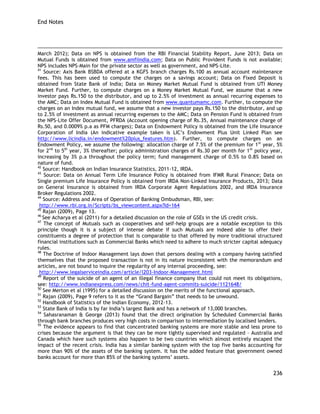 End Notes 
236 
March 2012); Data on NPS is obtained from the RBI Financial Stability Report, June 2013; Data on Mutual Funds is obtained from www.amfiindia.com; Data on Public Provident Funds is not available; NPS includes NPS-Main for the private sector as well as government, and NPS-Lite. 
41 Source: Axis Bank BSBDA offered at a KGFS branch charges Rs.100 as annual account maintenance fees. This has been used to compute the charges on a savings account; Data on Fixed Deposit is obtained from State Bank of India; Data on Money Market Mutual Fund is obtained from UTI Money Market Fund. Further, to compute charges on a Money Market Mutual Fund, we assume that a new investor pays Rs.150 to the distributor, and up to 2.5% of investment as annual recurring expenses to the AMC; Data on Index Mutual Fund is obtained from www.quantumamc.com. Further, to compute the charges on an Index mutual fund, we assume that a new investor pays Rs.150 to the distributor, and up to 2.5% of investment as annual recurring expenses to the AMC; Data on Pension Fund is obtained from the NPS-Lite Offer Document, PFRDA (Account opening charge of Rs.35, Annual maintenance charge of Rs.50, and 0.0009% p.a as PFM charges); Data on Endowment Policy is obtained from the Life Insurance Corporation of India (An indicative example taken is LIC‘s Endowment Plus Unit Linked Plan see http://www.licindia.in/endowment%20plus_features.htm). Further, to compute charges on an Endowment Policy, we assume the following: allocation charge of 7.5% of the premium for 1st year, 5% for 2nd to 5th year, 3% thereafter; policy administration charges of Rs.30 per month for 1st policy year, increasing by 3% p.a throughout the policy term; fund management charge of 0.5% to 0.8% based on nature of fund. 
42 Source: Handbook on Indian Insurance Statistics, 2011-12, IRDA. 
43 Source: Data on Annual Term Life Insurance Policy is obtained from IFMR Rural Finance; Data on Single premium Life Insurance Policy is obtained from IRDA Non-Linked Insurance Products, 2013; Data on General Insurance is obtained from IRDA Corporate Agent Regulations 2002, and IRDA Insurance Broker Regulations 2002. 
44 Source: Address and Area of Operation of Banking Ombudsman, RBI, see: 
http://www.rbi.org.in/Scripts/bs_viewcontent.aspx?Id=164 
45 Rajan (2009), Page 13. 
46 See Acharya et al (2011) for a detailed discussion on the role of GSEs in the US credit crisis. 
47 The concept of Mutuals such as cooperatives and self-help groups are a notable exception to this principle though it is a subject of intense debate if such Mutuals are indeed able to offer their constituents a degree of protection that is comparable to that offered by more traditional structured financial institutions such as Commercial Banks which need to adhere to much stricter capital adequacy rules. 
48 The Doctrine of Indoor Management lays down that persons dealing with a company having satisfied themselves that the proposed transaction is not in its nature inconsistent with the memorandum and articles, are not bound to inquire the regularity of any internal proceeding, see: 
http://www.legalserviceindia.com/article/l203-Indoor-Management.html 
49 Report of the suicide of an agent of an illegal finance company that could not meet its obligations, see: http://www.indianexpress.com/news/chit-fund-agent-commits-suicide/1121648/ 
50 See Merton et al (1995) for a detailed discussion on the merits of the functional approach. 
51 Rajan (2009), Page 9 refers to it as the ―Grand Bargain‖ that needs to be unwound. 
52 Handbook of Statistics of the Indian Economy, 2012-13. 
53 State Bank of India is by far India‘s largest Bank and has a network of 13,000 branches. 
54 Sahasranaman & George (2013) found that the direct origination by Scheduled Commercial Banks through bank branches produces very high costs in comparison to intermediation by localised lenders. 
55 The evidence appears to find that concentrated banking systems are more stable and less prone to crises because the argument is that they can be more tightly supervised and regulated – Australia and Canada which have such systems also happen to be two countries which almost entirely escaped the impact of the recent crisis. India has a similar banking system with the top five banks accounting for more than 90% of the assets of the banking system. It has the added feature that government owned banks account for more than 85% of the banking systems‘ assets.  