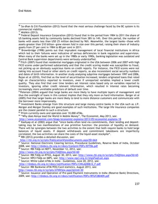 End Notes 
237 
56 Sa-dhan & Citi Foundation (2012) found that the most serious challenge faced by the BC system is its commercial viability. 
57 Mishkin (2013). 
58 Federal Deposit Insurance Corporation (2012) found that in the period from 1984 to 2011 the share of US banking assets held by community banks declined from 38% to 14%. Over this period, the number of banks with assets less than USD 25 million declined by 96%. Meanwhile, the largest banks—those with assets greater than $10 billion—grew eleven fold in size over this period, raising their share of industry assets from 27 per cent in 1984 to 80 per cent in 2011. 
59 Brownbridge (1998) points out that imprudent management of local financial institutions in Africa which led to their failures were indicative of serious deficiencies in bank regulation and supervision. When many of the banks were set up in the 1980s or early 1990s, banking legislation was outdated and Central Bank supervision departments were seriously understaffed. 
60 Fitch (2007) found that residential mortgages originated in the USA between 2006 and 2007 with high FICO scores under-performed substantially and that the credit scoring model was susceptible to fraud, not picking up on obviously suspicious items on credit reports. For instance, the FICO scores were not taking into account fraud or other alerts on credit reports, as also inconsistent social security numbers and dates of birth information. In another study analysing subprime mortgages between 1997 and 2006, Rajan et al (2010), find that as the level of securitisation increased, lenders originated loans that rated high on characteristics reported to investors, even if unreported variables implied a lower credit quality. They also find that over time lenders set interest rates based only on variables reported to investors, ignoring other credit relevant information, which resulted in interest rates becoming increasingly more unreliable predictors of default over time. 
61Peterson (2004) argued that large banks are more likely to have multiple layers of management and thus the oversight of loans in this context implies that they rely more on hard information. Berger et al (2005) find that larger banks are more likely to lend to more distance customers and communicate with the borrower more impersonally. 
62 Investment Banks emerge from this structure and large money-centre banks in the USA such as J.P. Morgan and Morgan Stanley are good examples of such institutions. The large life insurance companies are the closest parallel to such a structure. 
63 Prizm currently owns and operates over 10,000 ATMs. 
64 ―Why does Kenya lead the World in Mobile Money‖, The Economist, May 2013, see: 
http://www.economist.com/blogs/economist-explains/2013/05/economist-explains-18 
65 Kashyap et al (2002) argue that ―since banks often lend via commitments, their lending and deposit- taking may be two manifestations of one primitive function: the provision of liquidity on demand. There will be synergies between the two activities to the extent that both require banks to hold large balances of liquid assets. If deposit withdrawals and commitment takedowns are imperfectly correlated, the two activities can share the costs of the liquid-asset stockpile‖. 
66 RBI (2012) provides a detailed discussion, see: 
http://rbi.org.in/scripts/PublicationVisionDocuments.aspx?ID=664 
67 Source: National Electronic Clearing Service, Procedural Guidelines, Reserve Bank of India, October 2008, see: http://rbidocs.rbi.org.in/rdocs/Content/PDFs/87706.pdf 
68 Source: RBI FAQs on NEFT, November 12, 2012, see: 
http://www.rbi.org.in/scripts/FAQView.aspx?Id=60 
69 Source: RBI FAQs on RTGS, August 30, 2013, see: http://www.rbi.org.in/scripts/FAQView.aspx?Id=65 
70 Source: NPCI FAQs on IMPS, see: http://www.npci.org.in/impsFaqCust.aspx 
71 Source: White Label ATMs in India – Guidelines, June 20, 2012, see: 
http://rbidocs.rbi.org.in/rdocs/notification/PDFs/CWLA200612_F.pdf 
72 Source: RBI Bankwise ATM/POS/Card statistics, August 2013, see: 
http://www.rbi.org.in/scripts/ATMView.aspx?atmid=30 
73 Source: Issuance and Operation of Pre-paid Payment Instruments in India (Reserve Bank) Directions, 2009, see: http://rbidocs.rbi.org.in/rdocs/notification/PDFs/RFGF280409.pdf  