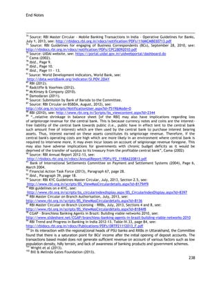 End Notes 
238 
74 Source: RBI Master Circular – Mobile Banking Transactions in India – Operative Guidelines for Banks, July 1, 2013, see: http://rbidocs.rbi.org.in/rdocs/notification/PDFs/116MCMB030713.pdf 
75 Source: RBI Guidelines for engaging of Business Correspondents (BCs), September 28, 2010, see: http://rbidocs.rbi.org.in/rdocs/notification/PDFs/CPC28092010.pdf 
76 Source: UIDAI website, see: https://portal.uidai.gov.in/uidwebportal/dashboard.do 
77 Cama (2002). 
78 Ibid., Page 9. 
79 Ibid., Page 10. 
80 Ibid., Page 11 – 13. 
81 Source: World Development Indicators, World Bank, see: 
http://data.worldbank.org/indicator/SI.POV.2DAY 
82 RBI (2012). 
83 Radcliffe & Voorhies (2012). 
84 McKinsey & Company (2010). 
85 Damodaran (2011). 
86 Source: Submission by Bank of Baroda to the Committee. 
87 Source: RBI Circular on BSBDA, August, 2012), see: 
http://rbi.org.in/scripts/NotificationUser.aspx?Id=7519&Mode=0 
88 RBI (2010), see: http://www.rbi.org.in/Scripts/bs_viewcontent.aspx?Id=2344 89 ―…relative shrinkage in balance sheet [of the RBI] may also have implications regarding loss of seigniorage revenue for the central bank. This is because currency notes and coins are the interest- free liability of the central bank towards public (i.e., public have in effect lent to the central bank such amount free of interest) which are then used by the central bank to purchase interest bearing assets. Thus, interest earned on these assets constitutes its seigniorage revenue. Therefore, if the central bank's operating costs are high which are more likely in an environment where central bank is required to intervene more, it may even incur losses on account of seigniorage revenue foregone. This may also have adverse implications for governments with chronic budget deficits as it would be deprived of the transfer of surplus to its treasury from the profitable central bank‖, Cama (2002) 
90 Source: RBI Annual Report 2012-13, see: 
http://rbidocs.rbi.org.in/rdocs/AnnualReport/PDFs/P2_11RBA220813.pdf 
91 Bank of International Settlements Committee on Payment and Settlement Systems (2004), Page 6, March 2004. 
92 Financial Action Task Force (2013), Paragraph 67, page 28. 
93 Ibid., Paragraph 39, page 18. 
94 Source: RBI KYC Guidelines Master Circular, July, 2013, Section 2.5, see: 
http://www.rbi.org.in/scripts/BS_ViewMasCirculardetails.aspx?id=8179#f9 
95 RBI guidelines on e-KYC, see: 
http://www.rbi.org.in/scripts/bs_circularindexdisplay.aspx/BS_CircularIndexDisplay.aspx?Id=8397 
96 RBI Master Circular on Branch Authorisation, July, 2013, see: 
http://www.rbi.org.in/scripts/BS_ViewMasCirculardetails.aspx?id=8136 
97 RBI Master Circular on Branch Licensing – RRBs, July, 2013, Sections 4 and 8, see: 
http://www.rbi.org.in/scripts/BS_ViewMasCirculardetails.aspx?id=8184#8 
98 CGAP - Branchless Banking Agents in Brazil: Building viable networks 2010, see: 
http://www.slideshare.net/CGAP/branchless-banking-agents-in-brazil-building-viable-networks-2010 
99 RBI Trend and Progress in Banking in India 2012-13, Table IV.33, page 84, see: 
http://rbidocs.rbi.org.in/rdocs/Publications/PDFs/0RTP21112013_F.pdf 
100 In its interaction with the regional/zonal heads of PSU banks and RRBs in Uttarakhand, the Committee found that there is a saturation point for BCs' income after the initial opening of deposit accounts. The transactions based model does not generate sufficient revenue on account of various factors such as low population density, hilly terrain, and lack of awareness of banking products and government schemes. 
101 Wright et al (2013). 
102 Bill & Melinda Gates Foundation (2013).  