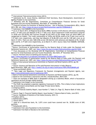 End Notes 
239 
103 International Telecommunication Union (2013). 
104 Submission by Dr. Aruna Sharma, Additional Chief Secretary, Rural Development, Government of Madhya Pradesh to the Committee. 
105 Workshop with BC Organisations, Committee on Comprehensive Financial Services for Small Businesses and Low Income Households, New Delhi, 8th November 2013. 106 Financial Inclusion by Extension of Banking Services - Use of Business Correspondents (BCs), March 2012, RBI, see: http://www.rbi.org.in/scripts/NotificationUser.aspx?Id=7038&Mode=0 
107 Submission from NABARD to the Committee. 
108 As on 31 March 2013, 64 Regional Rural Banks (RRBs) function in 635 districts with loans outstanding of Rs.1.37 lakh crore and deposits of Rs.2.11 lakh crore. Rural Cooperative Credit Institutions comprise 31 StCBs and 370 DCCBs that function through 92,432 PACS at the village level (of which 66813 are categorised as Viable). The credit outstanding for StCBs and DCCBs stood at Rs.77,644 crore and Rs. 1.57 lakh crore respectively, and they had deposits of Rs.86,430 crore and Rs.1.88 lakh crore as on March 31 2012. There are also 1606 UCBs across 330 districts with advances and deposits of Rs.1.8 lakh crore and Rs. 2.77 lakh crore respectively, as on March 31, 2013. Source: Data from NABARD, NAFSCOB, RBI. 
109 Submission from NABARD to the Committee. 
110Source: Certificates of Authorisation issued by the Reserve Bank of India under the Payment and Settlement Systems Act, 2007, see: http://www.rbi.org.in/scripts/PublicationsView.aspx?id=12043 
111 From discussions at the Workshop with BC Organisations, Committee on Comprehensive Financial Services for Small Businesses and Low Income Households, New Delhi, 8th November 2013. 
112 Source: Vermont status on banking and insurance, see: 
http://www.leg.state.vt.us/statutes/fullchapter.cfm?Title=08&Chapter=079 
113 Source: Certificates of Authorisation issued by the Reserve Bank of India under the Payment and Settlement Systems Act, 2007, see: http://www.rbi.org.in/scripts/PublicationsView.aspx?id=12043 
114 Bank of International Settlements Committee on Payment and Retail Systems (2012), pg. 82. 
115 Ibid. 
116 Source: Issuance and Operation of Pre-paid Payment Instruments in India (Reserve 
Bank) Directions, 2009, see: http://rbidocs.rbi.org.in/rdocs/notification/PDFs/RFGF280409.pdf 
117 Tarazi and Breloff (2010). 
118 ―New Legal and Regulatory Framework for Payment Arrangements and Payment Agents, see: http://www.pinheironeto.com.br/publicacao/4072 
119 Bank of International Settlements Committee on Payment and Retail Systems (2012), pg. 84. 
120 Based on the Committee‘s interaction with Mrs. Chanda Kochhar, MD & CEO. 
121 There are examples of BRAC Bank in Bangladesh setting up a subsidiary Bkash, which is focussed on remittance services through mobile banking. 
122 Submission from Oxigen to the Committee. 
123 The FSLRC has proposed a separate regulatory framework for SIFIs. This is likely to have implications for all Government-owned Banks and the larger Private Sector Banks. 
124 Citigroup (2013). 
125 Source: Financial Stability Report, Issue Number 7, Table 2.4, Page 32, Reserve Bank of India, June 2013. 
126 Source: Page 2, Financial Stability Report, Issue Number 7, Reserve Bank of India, June 2013. 
127 Source: Handbook of Statistics of the Indian Economy, 2012-13. 
128 Pradhan (2013). 
129 Radhakrishna (2007). 
130 Thorat (2011). 
131 Used on a second-loss basis, Rs. 3,073 crore could have covered over Rs. 30,000 crore of SHG portfolio. 
132 Puhazhendhi (2013). 
133 Submission from Jana Foundation to the Committee. 
134 Submission from Bank of Baroda to the Committee.  