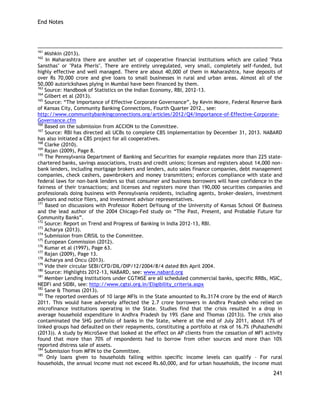 End Notes 
241 
161 Mishkin (2013). 
162 In Maharashtra there are another set of cooperative financial institutions which are called "Pata Sansthas" or "Pata Pheris". There are entirely unregulated, very small, completely self-funded, but highly effective and well managed. There are about 40,000 of them in Maharashtra, have deposits of over Rs 70,000 crore and give loans to small businesses in rural and urban areas. Almost all of the 50,000 autorickshaws plying in Mumbai have been financed by them. 
163 Source: Handbook of Statistics on the Indian Economy, RBI, 2012-13. 
164 Gilbert et al (2013). 
165 Source: ―The Importance of Effective Corporate Governance‖, by Kevin Moore, Federal Reserve Bank of Kansas City, Community Banking Connections, Fourth Quarter 2012., see: 
http://www.communitybankingconnections.org/articles/2012/Q4/Importance-of-Effective-Corporate- Governance.cfm 
166 Based on the submission from ACCION to the Committee. 
167 Source: RBI has directed all UCBs to complete CBS implementation by December 31, 2013. NABARD has also initiated a CBS project for all cooperatives. 
168 Clarke (2010). 
169 Rajan (2009), Page 8. 170 The Pennsylvania Department of Banking and Securities for example regulates more than 225 state- chartered banks, savings associations, trusts and credit unions; licenses and registers about 14,000 non- bank lenders, including mortgage brokers and lenders, auto sales finance companies, debt management companies, check cashers, pawnbrokers and money transmitters; enforces compliance with state and federal laws for non-bank lenders so that consumer and business borrowers will have confidence in the fairness of their transactions; and licenses and registers more than 190,000 securities companies and professionals doing business with Pennsylvania residents, including agents, broker-dealers, investment advisors and notice filers, and investment advisor representatives. 
171 Based on discussions with Professor Robert DeYoung of the University of Kansas School Of Business and the lead author of the 2004 Chicago-Fed study on ―The Past, Present, and Probable Future for Community Banks‖. 
172 Source: Report on Trend and Progress of Banking in India 2012-13, RBI. 
173 Acharya (2013). 
174 Submission from CRISIL to the Committee. 
175 European Commission (2012). 
176 Kumar et al (1997), Page 63. 
177 Rajan (2009), Page 13. 
178 Acharya and Oncu (2013). 
179 Vide their circular SEBI/CFD/DIL/DIP/12/2004/8/4 dated 8th April 2004. 
180 Source: Highlights 2012-13, NABARD, see: www.nabard.org 
181 Member Lending Institutions under CGTMSE are all scheduled commercial banks, specific RRBs, NSIC, NEDFi and SIDBI, see: http://www.cgtsi.org.in/Eligibility_criteria.aspx 
182 Sane & Thomas (2013). 183 The reported overdues of 10 large MFIs in the State amounted to Rs.3174 crore by the end of March 2011. This would have adversely affected the 2.7 crore borrowers in Andhra Pradesh who relied on microfinance institutions operating in the State. Studies find that the crisis resulted in a drop in average household expenditure in Andhra Pradesh by 19% (Sane and Thomas (2013)). The crisis also contaminated the SHG portfolio of banks in the State, where at the end of July 2011, about 17% of linked groups had defaulted on their repayments, constituting a portfolio at risk of 16.7% (Puhazhendhi (2013)). A study by MicroSave that looked at the effect on AP clients from the cessation of MFI activity found that more than 70% of respondents had to borrow from other sources and more than 10% reported distress sale of assets. 184 Submission from MFIN to the Committee. 
185 Only loans given to households falling within specific income levels can qualify – For rural households, the annual income must not exceed Rs.60,000, and for urban households, the income must  