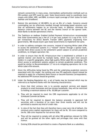 Executive Summary and List of Recommendations 
8 
network connectivity in many areas, intermediate authentication methods such as PIN numbers and OTP could be used. State Governments need to coordinate more closely with UIDAI, NPR, and BBNL to ensure rapid coverage of their states for both Aadhaar and broadband. 
3.5 Restore the permission of ND-NBFCs to act as BCs of a bank. Concerns around commingling can be effectively handled through technology-based solutions such that all settlements happen on an intra-day basis. In addition, eliminate the distance criteria between the BC and the nearest branch of the sponsor bank. Allow Banks to decide operational criteria. 
3.6 The Taskforce on Aadhaar Enabled Unified Payment Infrastructure recommended that State Governments pay a fee of 3.14 per cent (subject to a cap of Rs. 15.71 per transaction) for Direct Benefit Transfer (DBT) payments originating from governments. RBI should enjoin upon State Governments to implement the same. 
3.7 In order to address contagion risk concerns, instead of requiring White Label ATMs to access the settlement systems in a ―nested‖ manner through a sponsor bank, provide them direct access to the settlement system subject to certain prudential conditions, to mitigate operation risk. 
3.8 In order to ensure that the BC infrastructure that is established is utilised in an optimal manner and shared by multiple banks, which may each have account holders in a specific geography, allow high-quality White Label BCs to emerge with direct access to settlement systems subject to certain prudential conditions. This would be similar to Recommendation 3.7 vis-à-vis mitigating operations risk in the White Label ATM network. 
3.9 Given the difficulties being faced by PPIs and the underlying prudential concerns associated with this model, the existing and new PPI applicants should instead be required to apply for a Payments Bank licence or become Business Correspondents. No additional PPI licences should be granted. 
3.10 Under the Banking Regulation Act, a set of banks may be licensed which may be referred to as Payments Banks with the following characteristics: 
a. Given that their primary role is to provide payment services and deposit products to small businesses and low-income households, they will be restricted to holding a maximum balance of Rs. 50,000 per customer. 
b. They will be required to meet the CRR requirements applicable to all the Scheduled Commercial Banks. 
c. They will be required to deposit the balance proceeds in approved SLR securities with a duration of no more than three months and will not be permitted to assume any kind of credit risks. 
d. In view of the fact that they will therefore have a near-zero risk of default, the minimum entry capital requirement for them will be Rs. 50 crore compared to the Rs. 500 crore required for full-service SCBs. 
e. They will be required to comply with all other RBI guidelines relevant for SCBs and will be granted all the other rights and privileges that come with that licence. 
f. Existing SCBs should be permitted to create a Payments Bank as a subsidiary.  