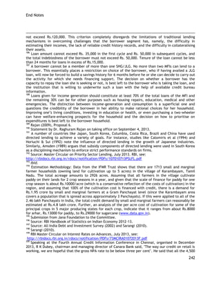End Notes 
242 
not exceed Rs.120,000. This criterion completely disregards the limitations of traditional lending mechanisms in overcoming challenges that the borrower segment has, namely, the difficulty in estimating their incomes, the lack of reliable credit history records, and the difficulty in collateralising their assets. 
186 Loan amount cannot exceed Rs. 35,000 in the first cycle and Rs. 50,000 in subsequent cycles, and the total indebtedness of the borrower must not exceed Rs. 50,000. Tenure of the loan cannot be less than 24 months for loans in excess of Rs.15,000. 
187 A borrower cannot be a member of more than one SHG/JLG. No more than two MFIs can lend to a borrower. This essentially places a restriction on choice of the borrower, who if having availed a JLG loan, will now be forced to build a savings history for 6 months before he or she can decide to carry out the activity for which she needs financing support. The decision on whether a borrower has the capacity to repay the loan she is seeking or not, is best left to the borrower who is taking the loan, and the institution that is willing to underwrite such a loan with the help of available credit bureau information. 
188 Loans given for income generation should constitute at least 70% of the total loans of the MFI and the remaining 30% can be for other purposes such as housing repairs, education, medical and other emergencies. The distinction between income-generation and consumption is a superficial one and questions the credibility of the borrower in her ability to make rational choices for her household. Improving one‘s living conditions, investing in education or health, or even purchasing a two-wheeler can have welfare-enhancing prospects for the household and the decision on how to prioritise on expenditures is best left to the borrower household. 
189 Rajan (2009), Proposal 6. 
190 Statement by Dr. Raghuram Rajan on taking office on September 4, 2013. 
191 A number of countries like Japan, South Korea, Columbia, Costa Rica, Brazil and China have used directed lending to achieve a variety of goals. For instance, studies like Calomiris et al (1994) and Horiuchi & Sui (1992) note the influence of directed lending in the growth of Japanese industries. Similarly, Amsden (1989) argues that subsidy components of directed lending were used in South Korea as a disciplining mechanism to enforce strict performance standards on firms. 
192 Source: Master Circular on Priority Sector Lending, July 2013. RBI, see: 
http://rbidocs.rbi.org.in/rdocs/notification/PDFs/107010713PSLFL.pdf 
193 Ibid. 
194 Estimation Methodology: Data from the IFMR Trust shows that there are 1713 small and marginal farmer households (owning land for cultivation up to 5 acres) in the village of Karambayam, Tamil Nadu. The total acreage amounts to 2926 acres. Assuming that all farmers in the village cultivate paddy on their lands for 2 crop seasons in a year, and given that the scale of finance for paddy for one crop season is about Rs.10000/acre (which is a conservative reflection of the costs of cultivation) in the region, and assuming that 100% of the cultivation cost is financed with credit, there is a demand for Rs.1.95 crore by small and marginal farmers at a Gram Panchayat level (since the Karambayam area covers a population that is spread across approximately 3 Panchayats). If this were applied to all of the 2.46 lakh Panchayats in India, the total credit demand by small and marginal farmers can reasonably be estimated at Rs.4.8 lakh crore. Further, an analysis of the per acre cost of cultivation for some of the principal crops in 5 major producing states for each crop, indicate that it ranges from about Rs.8000 for arhar, Rs.13000 for paddy, to Rs.29000 for sugarcane (www.data.gov.in). 
195 Submission from Jana Foundation to the Committee. 
196 Source: RBI Handbook of Statistics on Indian Economy 2012-13. 
197 Source: All India Debt and Investment Survey (2002) and Sarangi (2010). 
198 Sarangi (2010). 
199 RBI Master Circular on Interest Rates on Advances, July 2013, see: 
http://rbidocs.rbi.org.in/rdocs/notification/PDFs/73MCIRA01072013F.pdf 200 Speaking at the Fourth Annual Credit Information Conference in Chennai, organised in December 2013, R K Dubey, chairman and managing director of Canara Bank said, "The way our credit on retail is working, we are hopeful that the gross NPA rate to be below three per cent". He said that all the 4,500  