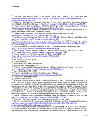 End Notes 
245 
250 ―Saradha raised deposits from 1.7 mn people, probe finds‖, June 20, 2013, Live Mint, see: http://www.livemint.com/Specials/TQWJ1auPZMCYnZqC4tK7VN/Saradha-raised-deposits-from-17- million-people-probe-finds.html 
251 Regulation for Financial Consumer Protection: Present Status and Future Directions, Opening Remarks by Dr. K. C. Chakrabarty, see: http://www.rbi.org.in/scripts/BS_SpeechesView.aspx?Id=805 
252 Housing Loans by Commercial Banks – LTV Ratio, Risk Weight and Provisioning, December 2010, see: http://www.rbi.org.in/scripts/NotificationUser.aspx?Id=6161&Mode=0 
253 Tata Institute of Social Sciences (2005) found that that the major reason for the suicides in the region is the heavy indebtedness that the cultivators. 
254 Package of Relief Measures to the Vidarbha Region in Maharashtra, July 2006, see: 
http://rbidocs.rbi.org.in/rdocs/notification/PDFs/71485.pdf 
255 Mid-Term Review of the Annual Policy for the year 2007- 08 – Recovery Agents engaged by banks, see: http://www.rbi.org.in/Scripts/bs_viewcontent.aspx?Id=1237 
256 ―Direct selling agents keep customers an unhappy lot‖, December 2008, Financial Express, see: http://www.financialexpress.com/news/Direct-selling-agents-keep-customers-an-unhappy-lot/402618 
257 Halan et al (2013). 
258 Source: Guidelines on Fair Practices Code for NBFCs – Grievance Redressal Mechanism, see: 
http://rbi.org.in/Scripts/NotificationUser.aspx?Mode=0&Id=7866 
259 Source: Master Circular- Loans and Advances – Statutory and Other Restrictions, July 2013, see: 
http://www.rbi.org.in/scripts/BS_ViewMasCirculardetails.aspx?id=8135#25 
260 Source: Guidelines on Fair Practices Code for NBFCs, March 2012, see: 
http://rbi.org.in/scripts/NotificationUser.aspx?Id=7089&Mode=0 
261 Spindler (2011). 
262 Ben-Shahar & Schneider (2010). 
263 Cain et al (2011). 
264 Kinsey & McAlister (1981); Mandell (1973). 
265 Anagol & Hugh Hoikwang Kim (2012). 
266 Financial Literacy and Credit Counselling Centres (FLCCs)- Model Scheme, February 2013, see: 
http://www.rbi.org.in/scripts/NotificationUser.aspx?Id=4822&Mode=0 
267 Source: Data obtained from RBI 
268 Financial Literacy Centres (FLCs) – Guidelines, June 2012, see: 
http://www.rbi.org.in/scripts/BS_CircularIndexDisplay.aspx?Id=7259 
269 Source: Data obtained from RBI. 
270 Fernandes, et al (2013). 
271 A scoping study of financial literacy training programmes in India, conducted by Umapathy et al (2012) finds that although there is an improvement in beneficiaries‘ numeracy levels, the percentage of people with knowledge of formal financial products and conceptual understanding of savings and borrowing is still very low. Other studies have analysed the impact of specific, focussed financial education interventions. For instance, Cole et al (2011) find that offering a 2-hour financial education program has no effect on the general population and only a modest increase for those with low initial levels of education. Similarly a study by Field et al (2010) also based in India, find that a 2-day training session has no impact on the probability of saving by women working in the informal sector. 
272 Source: Chapter III, Policy Environment, Report of Trends and Progress of Banking in India 2012-13; see: http://rbidocs.rbi.org.in/rdocs/Publications/PDFs/03RTP211113C.pdf 
273 Page xviii, Executive Summary, FSLRC Report Volume I. Report of the FSLRC. 
274 For the complete set of requirements under the Responsible Lending Conduct guidelines, see: http://www.asic.gov.au/asic/pdflib.nsf/LookupByFileName/rg209-published-2-September- 2013.pdf/$file/rg209-published-2-September-2013.pdf 
275 The term ‗Substantial Hardship‘ is not defined in the National Credit Act. Australia does not propose to give any definitive formulation of what substantial hardship means. It is expected that the law about the meaning of ‗substantial hardship‘ will develop and become clearer as cases come before the courts  