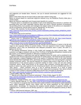 End Notes 
246 
and judgments are handed down. However, the use of relevant benchmarks are suggested for this purpose: 
Below a level where they do not have funds to meet their realistic living costs. 
Below an amount based on a particular objective indicator (e.g. the Henderson Poverty Index plus a certain margin. 
Below the maximum applicable level of government benefits for a person. 
276 Personal advice is considered to be suitable if each of the following three elements is satisfied: the providing entity must make reasonable inquiries about the client‘s relevant personal circumstances; the providing entity must consider and investigate the subject matter of the advice as is reasonable in all the circumstances; and the advice must be ‗appropriate‘ for the client. 
277 Source: FOS, Australia. For the complete case study, see: 
http://www.fos.org.au/centric/the_circular_5_home/responsible_lending_conduct_obligations_maladministration.jsp 
278 The entire case can be read here: 
http://www.lawlink.nsw.gov.au/scjudgments/2006nswsc.nsf/6ccf7431c546464bca2570e6001a45d2/a8634decd74561e2ca25720a007da27d?OpenDocument 
279 Source: Issue 111, Ombudsman News, FOS, August-September 2013 UK, see: http://www.financial- ombudsman.org.uk/publications/ombudsman-news/111/111-older-people.html#cs1 
280Comprehensive Guidelines on Derivatives: Modifications, November 2011, see: 
http://www.rbi.org.in/scripts/NotificationUser.aspx?Id=6793&Mode=0 
281 This is similar to the process adopted by the SEC and DOJ and the Ministry of Justice in the UK with regard to the corporate offence to prevent bribery- firms are required to have in place ―adequate procedures‖ and if they can demonstrate that adequate procedures were in place, the same is a defence for the firm. 
282 The Banking Ombudsman Scheme is fully funded and managed by India‘s Central Bank – bank customers can lodge a complaint with any of the 15 offices of the Banking Ombudsman situated across the country, on 27 different grounds of ―deficiency in banking services‖. 
283 Mystery shopping is a supervisory tool used by regulators across the world, and is considered to be among the more intrusive approaches to supervision of market players. The Financial Services Authority (FSA) undertook a mystery shopping review of the quality of investment advice in the retail banking sector between March-September 2012, specifically to check whether firms were giving their customers suitable investment advice. The exercise spanned 231 mystery shops across 6 large firms in UK. The representatives of the exercise posed as customers looking to invest a lump sum and were seeking investment advice. While three-fourths of the mystery shop customers received good advice, the quality of advice was under question for the remaining one-fourth. All 6 firms exhibited some form of ‗poor advice‘ – where customers were at a risk of suffering detriment as a result of being recommended products that were not suitable for their needs and circumstances. Poor advice reflects a breach of FSA‘s Conduct of Business (COBS) Rules and the FSA‘s Principles for Businesses, 
see: http://www.fsa.gov.uk/static/pubs/other/thematic_assessing_retail_banking.pdf 
284 Rajan (2009), Page 142, Chapter 6. 
285 ―Special unit to keep tabs on financial institutions‖, Times of India, August 18, 2013: 
http://articles.timesofindia.indiatimes.com/2013-08-18/chennai/41422444_1_special-unit-financial- institutions-several-people 
286 Objective - Friends of Police, see:: http://friendsofpolice.com/FOP_Concept_Objectives.htm 
287 Source: RBI BSR Table No. 3.1, see: http://www.rbi.org.in/scripts/PublicationsView.aspx?id=15076 
288 It is important to recognise that there may exist a great variation in the spread of a given population which makes population density more salient than the actual population for the purpose of measurement. Accordingly, for measuring the progress towards ubiquity of payment network, the suggested metric combines area and density (patches of 1 square KM with population density of 400 or more). 
289 Source: G20 Financial Indicators, GPFI, see: 
http://www.gpfi.org/sites/default/files/G20%20Set%20of%20Financial%20Inclusion%20Indicators.pdf  