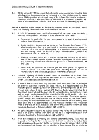 Executive Summary and List of Recommendations 
9 
3.11 RBI to work with TRAI to ensure that all mobile phone companies, including those with Payments Bank subsidiaries, be mandated to provide USSD connectivity as per recent TRAI regulations with the price cap of Rs. 1.5 per 5 interactive sessions and to categorise all SMSs related to banking and financial transactions as Priority SMS services with reasonable rates and to be made available to the banking system. 
Section 4 examines issues relevant to the goal of sufficient access to affordable, formal credit. The following recommendations are made in this section: 
4.1 In order to encourage banks to actively manage their exposures to various sectors, including priority sectors, a number of steps would have to be taken: 
a. Banks must be required to disclose their concentration levels to each segment in their financial statements. 
b. Credit facilities documented as bonds or Pass-Through Certificates (PTC), whether originated directly or purchased in the secondary markets should be permitted to be held in the ―banking book‖ of a bank based on declared intent and not merely based on source or legal documentation. [Identical to Recommendations 4.10 and 4.30] 
c. RBI must represent to the MoF to restore the tax-free status of securitisation SPVs as pass-through vehicles for tax treatment pointing out the role it would play in ensuring efficient risk transmission. [Identical to Recommendations 4.11 and 4.38] 
d. Banks must be permitted to purchase portfolio level protection against all forms of rainfall and commodity price risks, including through the use of financial futures and options bought either within India or globally. 
4.2 Universal reporting to credit bureaus should be mandated for all loans, both individual and SME, but in particular SHG loans, Kisan Credit Card, and General Credit Card. [Identical to Recommendation 4.43] 
4.3 In view of the fact that banks may choose to focus their priority sector strategies on different customer segments and asset classes, it is recommended that the regulator provide specific guidance on differential provisioning norms at the level of each asset class. A bank‘s overall NPA Coverage Ratio would therefore be a function of its overall portfolio asset mix. On standard assets, provisioning levels as well as asset classification guidelines specified by RBI would need to reflect the underlying level of riskiness of each asset class (combination of customer segment, product design, and collateral) and not be uniform across all the asset classes. Additionally, different customer-asset combinations behave very differently from each other and it is recommended that the regulator mandate NPA recognition rules at the level of each asset-class and require that all banks conform to these mandates. [Identical to Recommendation 4.21 for NBFCs] 
4.4 All banks should be required to publicly disclose the results of their stress tests both at an overall balance sheet level as well as at a segmental level at least annually. [Identical to Recommendation 4.22 for NBFCs] 
4.5 From the perspective of Stability that entails sustainable pricing, banks must be required to freely price farm loans based on their risk models and any subventions and waivers deemed necessary by the government should be transferred directly to the farmers and not through interest subsidies or loan waivers. The permission to  