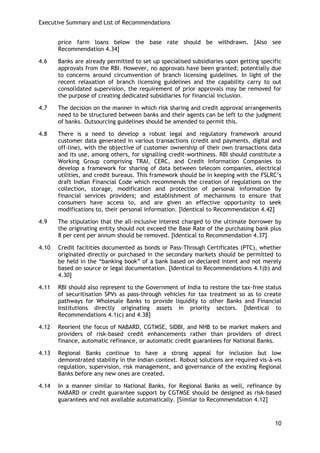 Executive Summary and List of Recommendations 
10 
price farm loans below the base rate should be withdrawn. [Also see Recommendation 4.34] 
4.6 Banks are already permitted to set up specialised subsidiaries upon getting specific approvals from the RBI. However, no approvals have been granted; potentially due to concerns around circumvention of branch licensing guidelines. In light of the recent relaxation of branch licensing guidelines and the capability carry to out consolidated supervision, the requirement of prior approvals may be removed for the purpose of creating dedicated subsidiaries for financial inclusion. 
4.7 The decision on the manner in which risk sharing and credit approval arrangements need to be structured between banks and their agents can be left to the judgment of banks. Outsourcing guidelines should be amended to permit this. 
4.8 There is a need to develop a robust legal and regulatory framework around customer data generated in various transactions (credit and payments, digital and off-line), with the objective of customer ownership of their own transactions data and its use, among others, for signalling credit-worthiness. RBI should constitute a Working Group comprising TRAI, CERC, and Credit Information Companies to develop a framework for sharing of data between telecom companies, electrical utilities, and credit bureaus. This framework should be in keeping with the FSLRC‘s draft Indian Financial Code which recommends the creation of regulations on the collection, storage, modification and protection of personal information by financial services providers; and establishment of mechanisms to ensure that consumers have access to, and are given an effective opportunity to seek modifications to, their personal information. [Identical to Recommendation 4.42] 
4.9 The stipulation that the all-inclusive interest charged to the ultimate borrower by the originating entity should not exceed the Base Rate of the purchasing bank plus 8 per cent per annum should be removed. [Identical to Recommendation 4.37] 
4.10 Credit facilities documented as bonds or Pass-Through Certificates (PTC), whether originated directly or purchased in the secondary markets should be permitted to be held in the ―banking book‖ of a bank based on declared intent and not merely based on source or legal documentation. [Identical to Recommendations 4.1(b) and 4.30] 
4.11 RBI should also represent to the Government of India to restore the tax-free status of securitisation SPVs as pass-through vehicles for tax treatment so as to create pathways for Wholesale Banks to provide liquidity to other Banks and Financial Institutions directly originating assets in priority sectors. [Identical to Recommendations 4.1(c) and 4.38] 
4.12 Reorient the focus of NABARD, CGTMSE, SIDBI, and NHB to be market makers and providers of risk-based credit enhancements rather than providers of direct finance, automatic refinance, or automatic credit guarantees for National Banks. 
4.13 Regional Banks continue to have a strong appeal for inclusion but low demonstrated stability in the Indian context. Robust solutions are required vis-à-vis regulation, supervision, risk management, and governance of the existing Regional Banks before any new ones are created. 
4.14 In a manner similar to National Banks, for Regional Banks as well, refinance by NABARD or credit guarantee support by CGTMSE should be designed as risk-based guarantees and not available automatically. [Similar to Recommendation 4.12]  