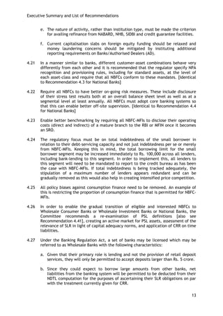 Executive Summary and List of Recommendations 
13 
e. The nature of activity, rather than institution type, must be made the criterion for availing refinance from NABARD, NHB, SIDBI and credit guarantee facilities. 
f. Current capitalisation slabs on foreign equity funding should be relaxed and money laundering concerns should be mitigated by instituting additional reporting requirements on Banks/Authorised Dealers (AD). 
4.21 In a manner similar to banks, different customer-asset combinations behave very differently from each other and it is recommended that the regulator specify NPA recognition and provisioning rules, including for standard assets, at the level of each asset-class and require that all NBFCs conform to these mandates. [Identical to Recommendation 4.3 for National Banks] 
4.22 Require all NBFCs to have better on-going risk measures. These include disclosure of their stress test results both at an overall balance sheet level as well as at a segmental level at least annually. All NBFCs must adopt core banking systems so that this can enable better off-site supervision. [Identical to Recommendation 4.4 for National Banks] 
4.23 Enable better benchmarking by requiring all NBFC-MFIs to disclose their operating costs (direct and indirect) of a mature branch to the RBI or MFIN once it becomes an SRO. 
4.24 The regulatory focus must be on total indebtedness of the small borrower in relation to their debt-servicing capacity and not just indebtedness per se or merely from NBFC-MFIs. Keeping this in mind, the total borrowing limit for the small borrower segment may be increased immediately to Rs. 100,000 across all lenders, including bank-lending to this segment. In order to implement this, all lenders to this segment will need to be mandated to report to the credit bureau as has been the case with NBFC-MFIs. If total indebtedness is being tracked adequately, the stipulation of a maximum number of lenders appears redundant and can be gradually removed as this would also help in creating intensified price competition. 
4.25 All policy biases against consumption finance need to be removed. An example of this is restricting the proportion of consumption finance that is permitted for NBFC- MFIs. 
4.26 In order to enable the gradual transition of eligible and interested NBFCs to Wholesale Consumer Banks or Wholesale Investment Banks or National Banks, the Committee recommends a re-examination of PSL definitions [also see Recommendation 4.41], creating an active market for PSL assets, assessment of the relevance of SLR in light of capital adequacy norms, and application of CRR on time liabilities. 
4.27 Under the Banking Regulation Act, a set of banks may be licensed which may be referred to as Wholesale Banks with the following characteristics: 
a. Given that their primary role is lending and not the provision of retail deposit services, they will only be permitted to accept deposits larger than Rs. 5 crore. 
b. Since they could expect to borrow large amounts from other banks, net liabilities from the banking system will be permitted to be deducted from their NDTL computation for the purposes of ascertaining their SLR obligations on par with the treatment currently given for CRR.  