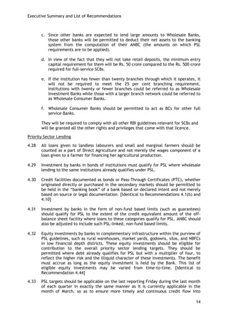 Executive Summary and List of Recommendations 
14 
c. Since other banks are expected to lend large amounts to Wholesale Banks, those other banks will be permitted to deduct their net assets to the banking system from the computation of their ANBC (the amounts on which PSL requirements are to be applied). 
d. In view of the fact that they will not take retail deposits, the minimum entry capital requirement for them will be Rs. 50 crore compared to the Rs. 500 crore required for full-service SCBs. 
e. If the institution has fewer than twenty branches through which it operates, it will not be required to meet the 25 per cent branching requirement. Institutions with twenty or fewer branches could be referred to as Wholesale Investment Banks while those with a larger branch network could be referred to as Wholesale Consumer Banks. 
f. Wholesale Consumer Banks should be permitted to act as BCs for other full service Banks. 
They will be required to comply with all other RBI guidelines relevant for SCBs and will be granted all the other rights and privileges that come with that licence. 
Priority Sector Lending 
4.28 All loans given to landless labourers and small and marginal farmers should be counted as a part of Direct Agriculture and not merely the wages component of a loan given to a farmer for financing her agricultural production. 
4.29 Investment by banks in bonds of institutions must qualify for PSL where wholesale lending to the same institutions already qualifies under PSL. 
4.30 Credit facilities documented as bonds or Pass-Through Certificates (PTC), whether originated directly or purchased in the secondary markets should be permitted to be held in the ―banking book‖ of a bank based on declared intent and not merely based on source or legal documentation. [Identical to Recommendations 4.1(b) and 4.10] 
4.31 Investment by banks in the form of non-fund based limits (such as guarantees) should qualify for PSL to the extent of the credit equivalent amount of the off- balance sheet facility where loans to these categories qualify for PSL. ANBC should also be adjusted to include such PSL-linked, non-fund based limits. 
4.32 Equity investments by banks in complementary infrastructure within the purview of PSL guidelines, such as rural warehouses, market yards, godowns, silos, and NBFCs in low financial depth districts. These equity investments should be eligible for contribution to the overall priority sector lending targets. They should be permitted where debt already qualifies for PSL but with a multiplier of four, to reflect the higher risk and the illiquid character of these investments. The benefit must accrue as long as the equity investment is held by the Bank. This list of eligible equity investments may be varied from time-to-time. [Identical to Recommendation 4.44] 
4.33 PSL targets should be applicable on the last reporting Friday during the last month of each quarter in exactly the same manner as it is currently applicable in the month of March, so as to ensure more timely and continuous credit flow into  