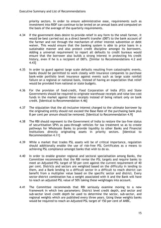 Executive Summary and List of Recommendations 
15 
priority sectors. In order to ensure administrative ease, requirements such as investment into RIDF can continue to be levied on an annual basis and computed on the basis of the average of the quarterly requirements. 
4.34 If the government does desire to provide relief in any form to the small farmer, it would be best carried out as a direct benefit transfer (DBT) to the bank account of the farmer and not through the mechanism of either interest subvention or debt waiver. This would ensure that the banking system is able to price loans in a sustainable manner and also protect credit discipline amongst its borrowers. Adding a universal requirement to report all defaults to credit bureaus would ensure that the borrower also builds a strong interest in protecting his credit history, even if he is a recipient of DBTs. [Similar to Recommendations 4.2 and 4.43] 
4.35 In order to guard against large scale defaults resulting from catastrophic events, banks should be permitted to work closely with insurance companies to purchase bank-wide portfolio level insurance against events such as large scale rainfall failure on a regional or national basis, instead of having an expectation that relief would be provided from national or state budgets. 
4.36 For the provision of food-credit, Food Corporation of India (FCI) and State Governments should be required to originate warehouse receipts and raise low-cost funds in the market against these receipts instead of being reliant only on bank credit. [Identical to Recommendation 4.46] 
4.37 The stipulation that the all-inclusive interest charged to the ultimate borrower by the originating entity should not exceed the Base Rate of the purchasing bank plus 8 per cent per annum should be removed. [Identical to Recommendation 4.9] 
4.38 The RBI should represent to the Government of India to restore the tax-free status of securitisation SPVs as pass-through vehicles for tax treatment so as to create pathways for Wholesale Banks to provide liquidity to other Banks and Financial Institutions directly originating assets in priority sectors. [Identical to Recommendation 4.11] 
4.39 While a market that trades PSL assets will be of critical importance, regulation should additionally enable the use of risk-free PSL Certificates as a means to achieving PSL compliance amongst banks that wish to do so. 
4.40 In order to enable greater regional and sectoral specialisation among Banks, the Committee recommends that the RBI revise the PSL targets and require banks to meet an Adjusted PSL target of 50 per cent against the current requirement of 40 per cent. Districts and sectors are weighted based on the difficulty in lending to them, and a Bank lending to a difficult sector in a difficult to reach district can benefit from a multiplier value based on the specific sector and district. Every sector-district combination has a weight associated with it and the Bank will have to reach an adjusted PSL value of 50% taking these weightages into account. 
4.41 The Committee recommends that RBI seriously examine moving to a new framework in which two parameters: District level credit depth, and sector and sub-sector level credit depth be used to determine the sector, sub-sector, and regional weights which are published every three years. Using these weights banks would be required to reach an Adjusted PSL target of 150 per cent of ANBC.  