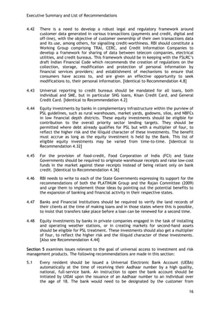 Executive Summary and List of Recommendations 
16 
4.42 There is a need to develop a robust legal and regulatory framework around customer data generated in various transactions (payments and credit, digital and off-line), with the objective of customer ownership of their own transactions data and its use, among others, for signalling credit-worthiness. RBI should constitute a Working Group comprising TRAI, CERC, and Credit Information Companies to develop a framework for sharing of data between telecom companies, electrical utilities, and credit bureaus. This framework should be in keeping with the FSLRC‘s draft Indian Financial Code which recommends the creation of regulations on the collection, storage, modification and protection of personal information by financial services providers; and establishment of mechanisms to ensure that consumers have access to, and are given an effective opportunity to seek modifications to, their personal information. [Identical to Recommendation 4.8] 
4.43 Universal reporting to credit bureaus should be mandated for all loans, both individual and SME, but in particular SHG loans, Kisan Credit Card, and General Credit Card. [Identical to Recommendation 4.2] 
4.44 Equity investments by banks in complementary infrastructure within the purview of PSL guidelines, such as rural warehouses, market yards, godowns, silos, and NBFCs in low financial depth districts. These equity investments should be eligible for contribution to the overall priority sector lending targets. They should be permitted where debt already qualifies for PSL but with a multiplier of four, to reflect the higher risk and the illiquid character of these investments. The benefit must accrue as long as the equity investment is held by the Bank. This list of eligible equity investments may be varied from time-to-time. [Identical to Recommendation 4.32] 
4.45 For the provision of food-credit, Food Corporation of India (FCI) and State Governments should be required to originate warehouse receipts and raise low-cost funds in the market against these receipts instead of being reliant only on bank credit. [Identical to Recommendation 4.36] 
4.46 RBI needs to write to each of the State Governments expressing its support for the recommendations of both the PLATINUM Group and the Rajan Committee (2009) and urge them to implement those ideas by pointing out the potential benefits to the expansion of banking and financial activity in their respective states. 
4.47 Banks and Financial Institutions should be required to verify the land records of their clients at the time of making loans and in those states where this is possible, to insist that transfers take place before a loan can be renewed for a second time. 
4.48 Equity investments by banks in private companies engaged in the task of installing and operating weather stations, or in creating markets for second-hand assets should be eligible for PSL treatment. These investments should also get a multiplier of four, to reflect the higher risk and the illiquid character of these investments. [Also see Recommendation 4.44] 
Section 5 examines issues relevant to the goal of universal access to investment and risk management products. The following recommendations are made in this section: 
5.1 Every resident should be issued a Universal Electronic Bank Account (UEBA) automatically at the time of receiving their Aadhaar number by a high quality, national, full-service bank. An instruction to open the bank account should be initiated by UIDAI upon the issuance of an Aadhaar number to an individual over the age of 18. The bank would need to be designated by the customer from  
