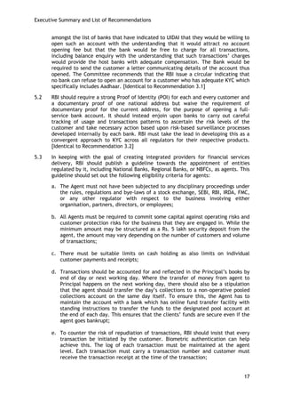 Executive Summary and List of Recommendations 
17 
amongst the list of banks that have indicated to UIDAI that they would be willing to open such an account with the understanding that it would attract no account opening fee but that the bank would be free to charge for all transactions, including balance enquiry with the understanding that such transactions‘ charges would provide the host banks with adequate compensation. The Bank would be required to send the customer a letter communicating details of the account thus opened. The Committee recommends that the RBI issue a circular indicating that no bank can refuse to open an account for a customer who has adequate KYC which specifically includes Aadhaar. [Identical to Recommendation 3.1] 
5.2 RBI should require a strong Proof of Identity (POI) for each and every customer and a documentary proof of one national address but waive the requirement of documentary proof for the current address, for the purpose of opening a full- service bank account. It should instead enjoin upon banks to carry out careful tracking of usage and transactions patterns to ascertain the risk levels of the customer and take necessary action based upon risk-based surveillance processes developed internally by each bank. RBI must take the lead in developing this as a convergent approach to KYC across all regulators for their respective products. [Identical to Recommendation 3.2] 
5.3 In keeping with the goal of creating integrated providers for financial services delivery, RBI should publish a guideline towards the appointment of entities regulated by it, including National Banks, Regional Banks, or NBFCs, as agents. This guideline should set out the following eligibility criteria for agents: 
a. The Agent must not have been subjected to any disciplinary proceedings under the rules, regulations and bye-laws of a stock exchange, SEBI, RBI, IRDA, FMC, or any other regulator with respect to the business involving either organisation, partners, directors, or employees; 
b. All Agents must be required to commit some capital against operating risks and customer protection risks for the business that they are engaged in. While the minimum amount may be structured as a Rs. 5 lakh security deposit from the agent, the amount may vary depending on the number of customers and volume of transactions; 
c. There must be suitable limits on cash holding as also limits on individual customer payments and receipts; 
d. Transactions should be accounted for and reflected in the Principal‘s books by end of day or next working day. Where the transfer of money from agent to Principal happens on the next working day, there should also be a stipulation that the agent should transfer the day‘s collections to a non-operative pooled collections account on the same day itself. To ensure this, the Agent has to maintain the account with a bank which has online fund transfer facility with standing instructions to transfer the funds to the designated pool account at the end of each day. This ensures that the clients‘ funds are secure even if the agent goes bankrupt; 
e. To counter the risk of repudiation of transactions, RBI should insist that every transaction be initiated by the customer. Biometric authentication can help achieve this. The log of each transaction must be maintained at the agent level. Each transaction must carry a transaction number and customer must receive the transaction receipt at the time of the transaction; 
 