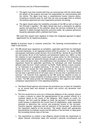 Executive Summary and List of Recommendations 
18 
f. The Agent must have trained staff that can communicate with the clients about the details of the products and take full responsibility for communicating with the clients. The Agent must have a comprehensive human resource policy, including an incentive plan for staff that not only encourages them to achieve the business objectives but more importantly prevents mis-selling; 
g. The Agent should adopt the Suitability principles of the RBI as well as those of the Principal‘s regulator. The Agent should also have a mechanism to address queries and grievance of the customer about the services rendered by it and publicise it widely through electronic and print media. All customer grievances should be addressed within a defined time frame. 
RBI could then request each regulator to follow this integrated approach to Agent appointment for its respective products. 
Section 6 examines issues in customer protection. The following recommendations are made in this section: 
6.1 The RBI should issue regulations on Suitability, applicable specifically for individuals and small businesses, to all regulated entities within its purview, i.e., banks, NBFCs and payment institutions (under Sections 35 A of the BR Act, Section 45 JA of the RBI Act and Section 38 (2) of the Payments and Settlement System Act, 2007); so that the violation of such regulations would result in penal action for the institution as contemplated under the aforesaid statutes through a variety of measures, including fines, cease-and-desist orders, and modification and cancellation of licences. These regulations should be applicable specifically for individuals and small businesses defined under the term ―retail customer‖ by FSLRC. FSLRC defines a retail customer as ―an individual or an eligible enterprise, if the value of the financial product or service does not exceed the limit specified by the regulator in relation to that product or service.‖ Further, an eligible enterprise is defined as ―an enterprise that has less than a specified level of net asset value or has less than a specified level of turnover.‖ All financial firms regulated by the RBI would be required to have an internal process to assess Suitability of products prior to advising clients with regard to them. The RBI would provide the following guidance with regard to the internal compliance requirements for firms regarding Suitability: 
a. The Board should approve and oversee the procedures put in place for Suitability on an annual basis and attempt to detect and correct any deviations from procedure. 
b. The firm would have to carry out a limited due diligence of the customer and put in place a process to assess the appropriateness of any product offered to a customer based on the results of the diligence. With respect to credit, for instance, the firm could be obliged to check the borrower‘s information from credit bureaus to determine the current level of indebtedness, make reasonable attempts to determine the current and projected income of the borrower, financial capacity, objectives and risk tolerance of the borrower, to determine the repayment capacity of the borrower. The lender should seek appropriate documentation to evaluate income and the ability of the borrower to repay given the increasing interest rates of the loan. 
c. The requirement to conduct a due diligence should include the requirement to obtain relevant information about the customer‘s personal circumstances and  