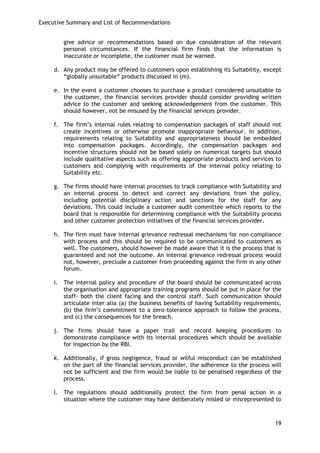 Executive Summary and List of Recommendations 
19 
give advice or recommendations based on due consideration of the relevant personal circumstances. If the financial firm finds that the information is inaccurate or incomplete, the customer must be warned. 
d. Any product may be offered to customers upon establishing its Suitability, except ―globally unsuitable‖ products discussed in (m). 
e. In the event a customer chooses to purchase a product considered unsuitable to the customer, the financial services provider should consider providing written advice to the customer and seeking acknowledgement from the customer. This should however, not be misused by the financial services provider. 
f. The firm‘s internal rules relating to compensation packages of staff should not create incentives or otherwise promote inappropriate behaviour. In addition, requirements relating to Suitability and appropriateness should be embedded into compensation packages. Accordingly, the compensation packages and incentive structures should not be based solely on numerical targets but should include qualitative aspects such as offering appropriate products and services to customers and complying with requirements of the internal policy relating to Suitability etc. 
g. The firms should have internal processes to track compliance with Suitability and an internal process to detect and correct any deviations from the policy, including potential disciplinary action and sanctions for the staff for any deviations. This could include a customer audit committee which reports to the board that is responsible for determining compliance with the Suitability process and other customer protection initiatives of the financial services provider. 
h. The firm must have internal grievance redressal mechanisms for non-compliance with process and this should be required to be communicated to customers as well. The customers, should however be made aware that it is the process that is guaranteed and not the outcome. An internal grievance redressal process would not, however, preclude a customer from proceeding against the firm in any other forum. 
i. The internal policy and procedure of the board should be communicated across the organisation and appropriate training programs should be put in place for the staff- both the client facing and the control staff. Such communication should articulate inter alia (a) the business benefits of having Suitability requirements, (b) the firm‘s commitment to a zero-tolerance approach to follow the process, and (c) the consequences for the breach. 
j. The firms should have a paper trail and record keeping procedures to demonstrate compliance with its internal procedures which should be available for inspection by the RBI. 
k. Additionally, if gross negligence, fraud or wilful misconduct can be established on the part of the financial services provider, the adherence to the process will not be sufficient and the firm would be liable to be penalised regardless of the process. 
l. The regulations should additionally protect the firm from penal action in a situation where the customer may have deliberately misled or misrepresented to  